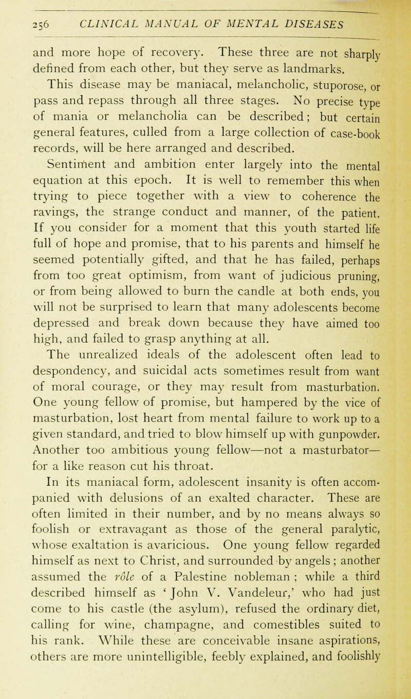 and more hope of recover)-. These three are not sharply defined from each other, but the}- serve as landmarks. This disease may be maniacal, melancholic, stuporose, or pass and repass through all three stages. No precise type of mania or melancholia can be described; but certain general features, culled from a large collection of case-book records, will be here arranged and described. Sentiment and ambition enter largely into the mental equation at this epoch. It is well to remember this when trying to piece together with a view to coherence the ravings, the strange conduct and manner, of the patient. If you consider for a moment that this youth started life full of hope and promise, that to his parents and himself he seemed potentially gifted, and that he has failed, perhaps from too great optimism, from want of judicious pruning, or from being allowed to burn the candle at both ends, you will not be surprised to learn that many adolescents become depressed and break down because they have aimed too high, and failed to grasp anything at all. The unrealized ideals of the adolescent often lead to despondency, and suicidal acts sometimes result from want of moral courage, or they may result from masturbation. One young fellow of promise, but hampered by the vice of masturbation, lost heart from mental failure to work up to a given standard, and tried to blow himself up with gunpowder. Another too ambitious young fellow—not a masturbator— for a like reason cut his throat. In its maniacal form, adolescent insanity is often accom- panied with delusions of an exalted character. These are often limited in their number, and by no means always so foolish or extravagant as those of the general paralytic, whose exaltation is avaricious. One young fellow regarded himself as next to Christ, and surrounded by angels ; another assumed the rule of a Palestine nobleman ; while a third described himself as ' John V. Vandeleur,' who had just come to his castle (the asylum), refused the ordinary diet, calling for wine, champagne, and comestibles suited to his rank. While these are conceivable insane aspirations, others are more unintelligible, feebly explained, and foolishly