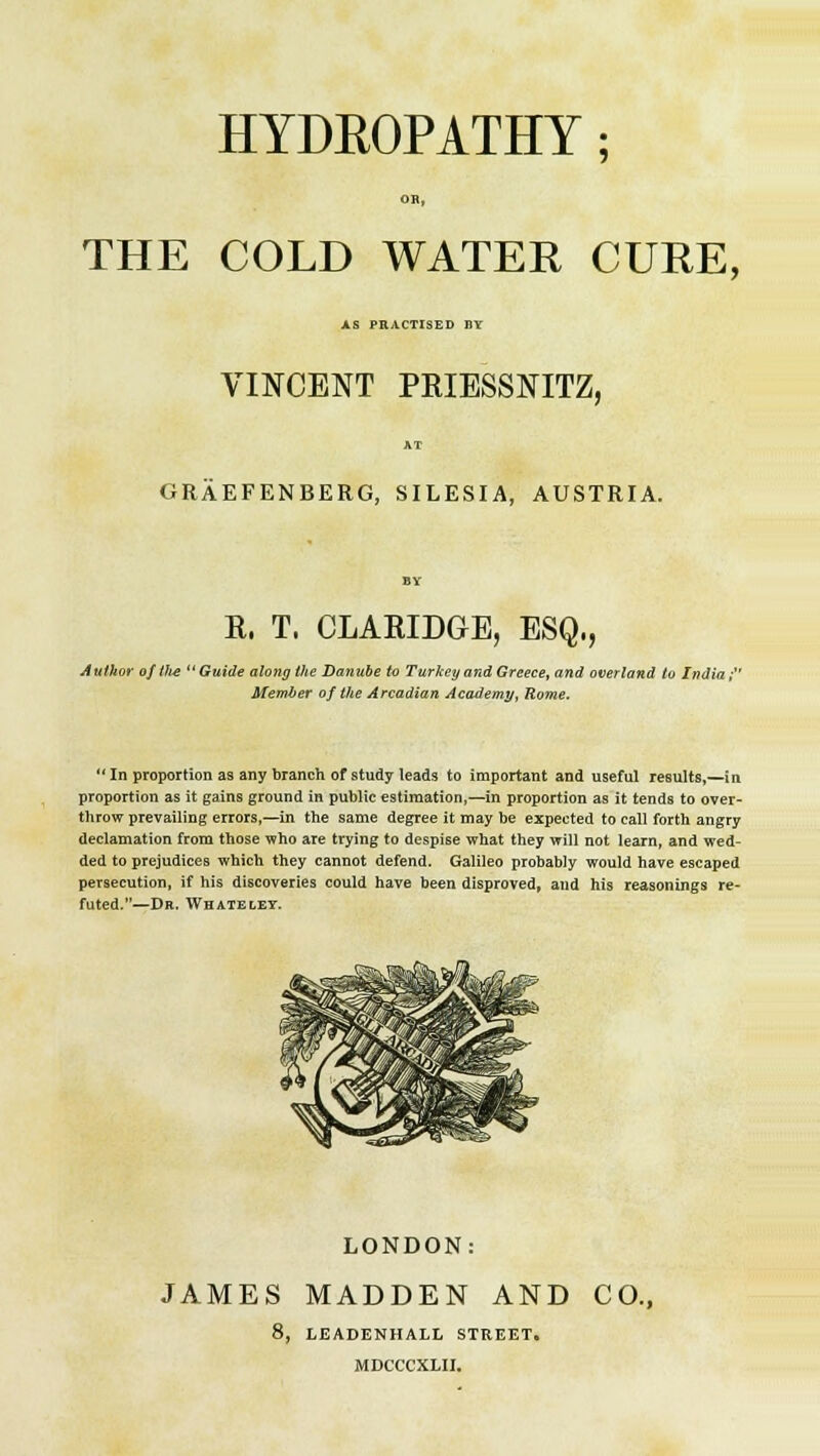 HYDROPATHY; OB, THE COLD WATER CURE, AS PRACTISED I1Y VINCENT PRIESSNITZ, GRAEFENBERG, SILESIA, AUSTRIA. R. T. CLARIDGE, ESQ., Author of th-e Guide along the Danube to Turkey and Greece, and overland to India;' Member of the Arcadian Academy, Rome. In proportion as any branch of study leads to important and useful results,—in proportion as it gains ground in public estimation,—in proportion as it tends to over- throw prevailing errors,—in the same degree it may be expected to call forth angry declamation from those who are trying to despise what they will not learn, and wed- ded to prejudices which they cannot defend. Galileo probably would have escaped persecution, if his discoveries could have been disproved, and his reasonings re- futed.—Dr. Whateley. LONDON: JAMES MADDEN AND CO., 8, LEADENHALL STREET. MDCCCXLII.