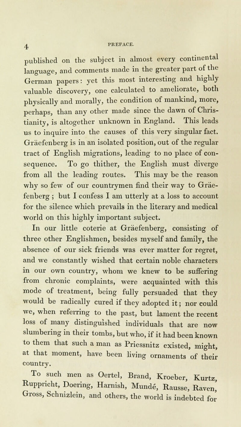 published on the subject in almost every continental language, and comments made in the greater part of the German papers: yet this most interesting and highly valuable discovery, one calculated to ameliorate, both physically and morally, the condition of mankind, more, perhaps, than any other made since the dawn of Chris- tianity, is altogether unknown in England. This leads us to inquire into the causes of this very singular fact. Graefenberg is in an isolated position, out of the regular tract of English migrations, leading to no place of con- sequence. To go thither, the English must diverge from all the leading routes. This may be the reason why so few of our countrymen find their way to Grae- fenberg ; but I confess I am utterly at a loss to account for the silence which prevails in the literary and medical world on this highly important subject. In our little coterie at Graefenberg, consisting of three other Englishmen, besides myself and family, the absence of our sick friends was ever matter for regret, and we constantly wished that certain noble characters in our own country, whom we knew to be suffering from chronic complaints, were acquainted with this mode of treatment, being fully persuaded that they would be radically cured if they adopted it; nor could we, when referring to the past, but lament the recent loss of many distinguished individuals that are now slumbering in their tombs, but who, if it had been known to them that such a man as Priessnitz existed, might, at that moment, have been living ornaments of their country. To such men as Oertel, Brand, Kroeber, Kurtz Ruppricht, Doering, Harnish, Munde, Rausse, Raven! Gross, Schnizlein, and others, the world is indebted for