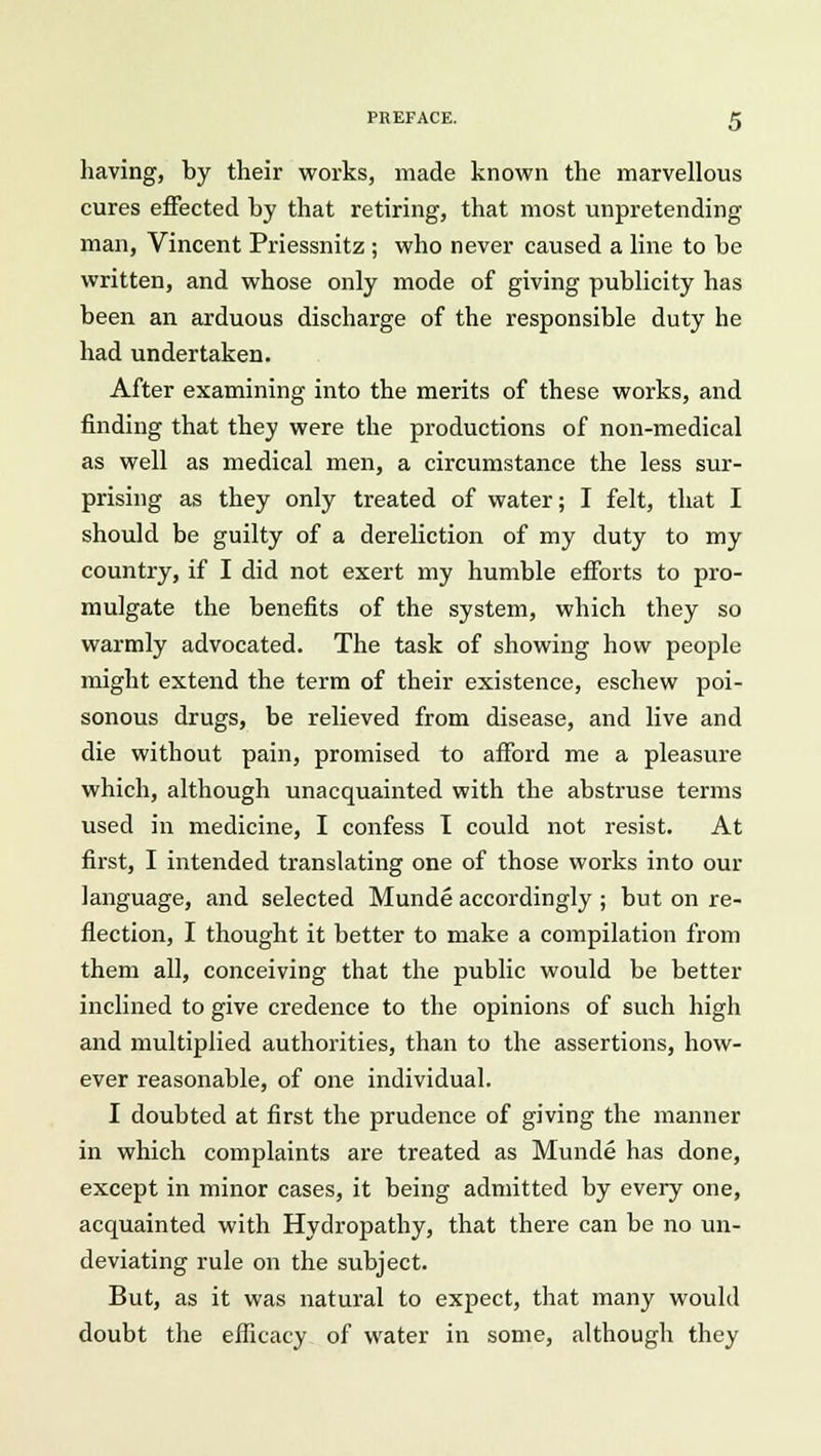 having, by their works, made known the marvellous cures effected by that retiring, that most unpretending man, Vincent Priessnitz ; who never caused a line to be written, and whose only mode of giving publicity has been an arduous discharge of the responsible duty he had undertaken. After examining into the merits of these works, and finding that they were the productions of non-medical as well as medical men, a circumstance the less sur- prising as they only treated of water; I felt, that I should be guilty of a dereliction of my duty to my country, if I did not exert my humble efforts to pro- mulgate the benefits of the system, which they so warmly advocated. The task of showing how people might extend the term of their existence, eschew poi- sonous drugs, be relieved from disease, and live and die without pain, promised to afford me a pleasure which, although unacquainted with the abstruse terms used in medicine, I confess I could not resist. At first, I intended translating one of those works into our language, and selected Munde accordingly ; but on re- flection, I thought it better to make a compilation from them all, conceiving that the public would be better inclined to give credence to the opinions of such high and multiplied authorities, than to the assertions, how- ever reasonable, of one individual. I doubted at first the prudence of giving the manner in which complaints are treated as Munde has done, except in minor cases, it being admitted by every one, acquainted with Hydropathy, that there can be no un- deviating rule on the subject. But, as it was natural to expect, that many would doubt the efficacy of water in some, although they