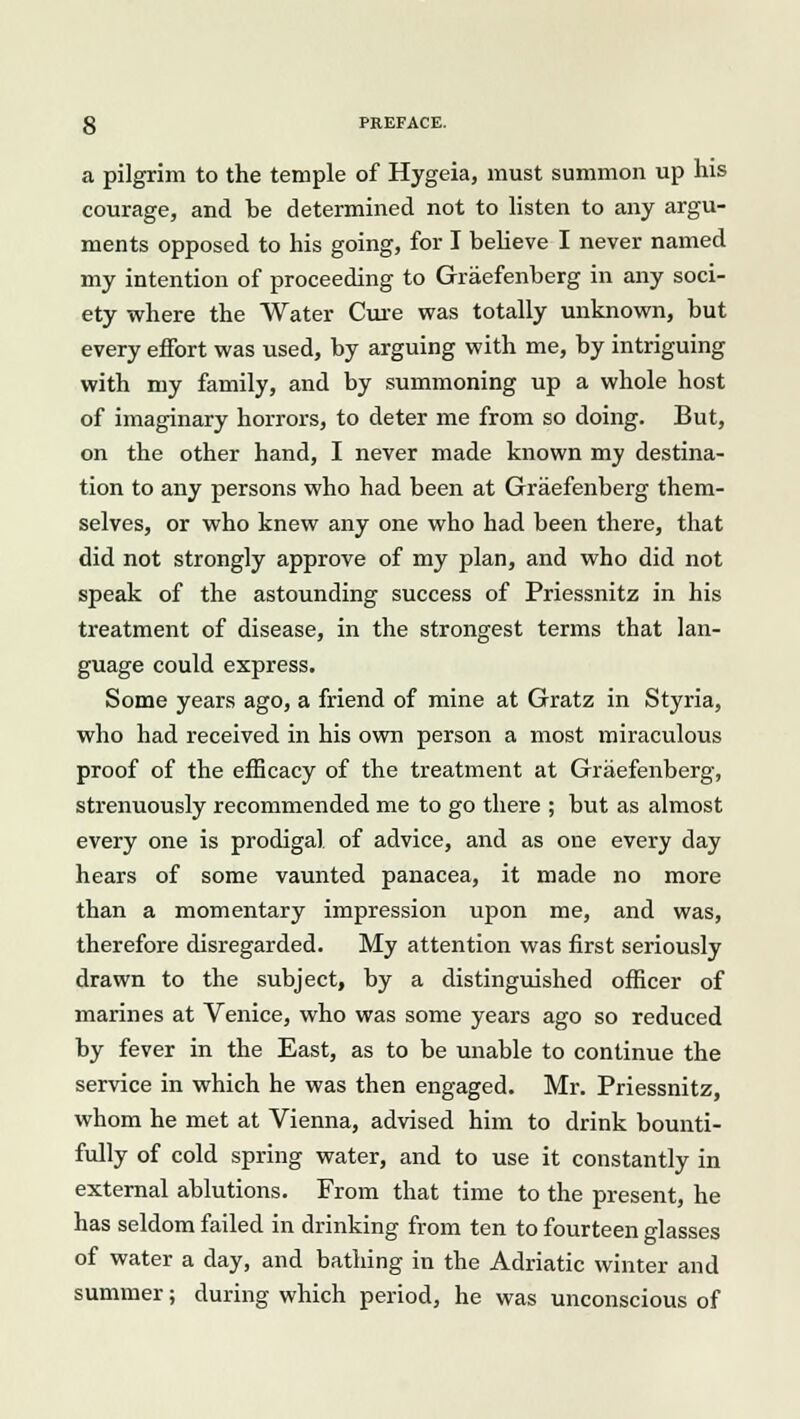 a pilgrim to the temple of Hygeia, must summon up his courage, and he determined not to listen to any argu- ments opposed to his going, for I believe I never named my intention of proceeding to Graefenherg in any soci- ety where the Water Cure was totally unknown, but every effort was used, by arguing with me, by intriguing with my family, and by summoning up a whole host of imaginary horrors, to deter me from so doing. But, on the other hand, I never made known my destina- tion to any persons who had been at Graefenherg them- selves, or who knew any one who had been there, that did not strongly approve of my plan, and who did not speak of the astounding success of Priessnitz in his treatment of disease, in the strongest terms that lan- guage could express. Some years ago, a friend of mine at Gratz in Styria, who had received in his own person a most miraculous proof of the efficacy of the treatment at Graefenherg, strenuously recommended me to go there ; but as almost every one is prodigal of advice, and as one every day hears of some vaunted panacea, it made no more than a momentary impression upon me, and was, therefore disregarded. My attention was first seriously drawn to the subject, by a distinguished officer of marines at Venice, who was some years ago so reduced by fever in the East, as to be unable to continue the service in which he was then engaged. Mr. Priessnitz, whom he met at Vienna, advised him to drink bounti- fully of cold spring water, and to use it constantly in external ablutions. From that time to the present, he has seldom failed in drinking from ten to fourteen glasses of water a day, and bathing in the Adriatic winter and summer; during which period, he was unconscious of