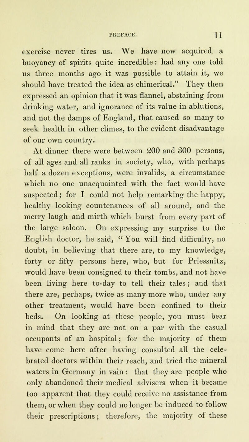 exercise never tires us. We have now acquired a buoyancy of spirits quite incredible: had any one told us three months ago it was possible to attain it, we should have treated the idea as chimerical. They then expressed an opinion that it was flannel, abstaining from drinking water, and ignorance of its value in ablutions, and not the damps of England, that caused so many to seek health in other climes, to the evident disadvantage of our own country. At dinner there were between 200 and 300 persons, of all ages and all ranks in society, who, with perhaps half a dozen exceptions, were invalids, a circumstance which no one unacquainted with the fact would have suspected; for I could not help remarking the happy, healthy looking countenances of all around, and the merry laugh and mirth which burst from every part of the large saloon. On expressing my surprise to the English doctor, he said,  You will find difficulty, no doubt, in believing that there are, to my knowledge, forty or fifty persons here, who, but for Priessnitz, would have been consigned to their tombs, and not have been living here to-day to tell their tales; and that there are, perhaps, twice as many more who, under any other treatment, would have been confined to their beds. On looking at these people, you must bear in mind that they are not on a par with the casual occupants of an hospital; for the majority of them have come here after having consulted all the cele- brated doctors within their reach, and tried the mineral waters in Germany in vain: that they are people who only abandoned their medical advisers when it became too apparent that they could receive no assistance from them, or when they could no longer be induced to follow their prescriptions; therefore, the majority of these