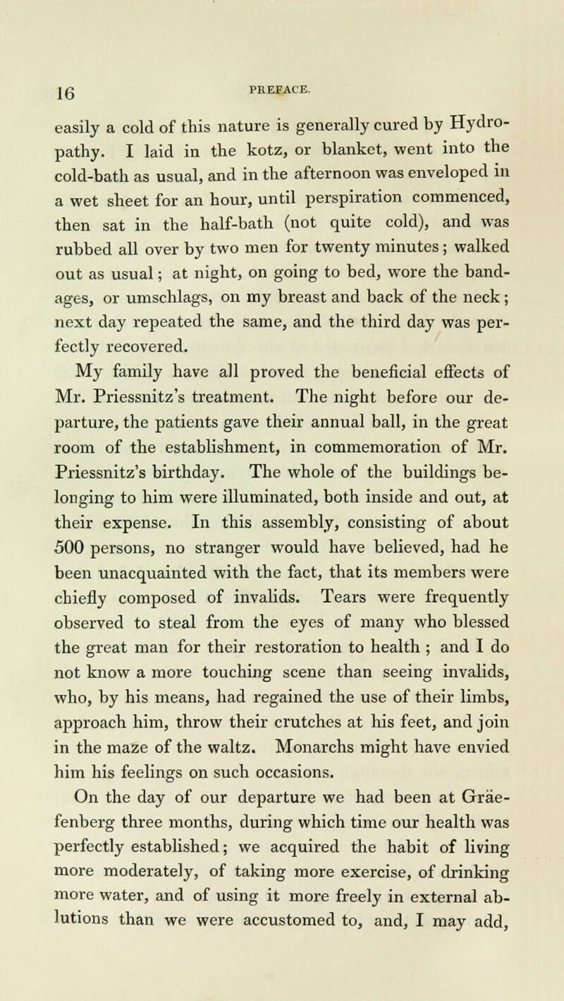 easily a cold of this nature is generally cured by Hydro- pathy. I laid in the kotz, or blanket, went into the cold-bath as usual, and in the afternoon was enveloped in a wet sheet for an hour, until perspiration commenced, then sat in the half-bath (not quite cold), and was rubbed all over by two men for twenty minutes; walked out as usual; at night, on going to bed, wore the band- ages, or umschlags, on my breast and back of the neck; next day repeated the same, and the third day was per- fectly recovered. My family have all proved the beneficial effects of Mr. Priessnitz's treatment. The night before our de- parture, the patients gave their annual ball, in the great room of the establishment, in commemoration of Mr. Priessnitz's birthday. The whole of the buildings be- longing to him were illuminated, both inside and out, at their expense. In this assembly, consisting of about 500 persons, no stranger would have believed, had he been unacquainted with the fact, that its members were chiefly composed of invalids. Tears were frequently observed to steal from the eyes of many who blessed the great man for their restoration to health ; and I do not know a more touching scene than seeing invalids, who, by his means, had regained the use of their limbs, approach him, throw their crutches at his feet, and join in the maze of the waltz. Monarchs might have envied him his feelings on such occasions. On the day of our departure we had been at Grae- fenberg three months, during which time our health was perfectly established; we acquired the habit of living more moderately, of taking more exercise, of drinking more water, and of using it more freely in external ab- lutions than we were accustomed to, and, I may add,