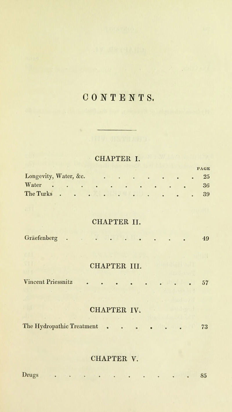 CONTENTS. CHAPTER I. PAGE Longevity, Water, &c. 25 Water 36 The Turks 39 CHAPTER II. Graefenberg . . 49 CHAPTER III. Vincent Priessnitz 57 CHAPTER IV. The Hydropathic Treatment 73 CHAPTER V. Dmgs 85