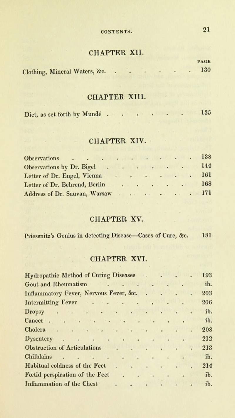 CHAPTER XII. PAGE Clothing, Mineral Waters, &c 13° CHAPTER XIII. Diet, as set forth hy Munde I35 CHAPTER XIV. Observations 138 Observations by Dr. Bigel 144 Letter of Dr. Engel, Vienna 161 Letter of Dr. Behrend, Berlin 168 Address of Dr. Sauvan, Warsaw 171 CHAPTER XV. Priessnitz's Genius in detecting Disease—Cases of Cure, &c. 181 CHAPTER XVI. Hydropathic Method of Curing Diseases . . .193 Gout and Rheumatism ...... ib. Inflammatory Fever, Nervous Fever, &c 203 Intermitting Fever 206 Dropsy .......... ib. Cancer .......... ib. Cholera 208 Dysentery 212 Obstruction of Articulations . . . . . .213 Chilblains ib. Habitual coldness of the Feet ...... 214 Foetid perspiration of the Feet ..... ib. Inflammation of the Chest ib.