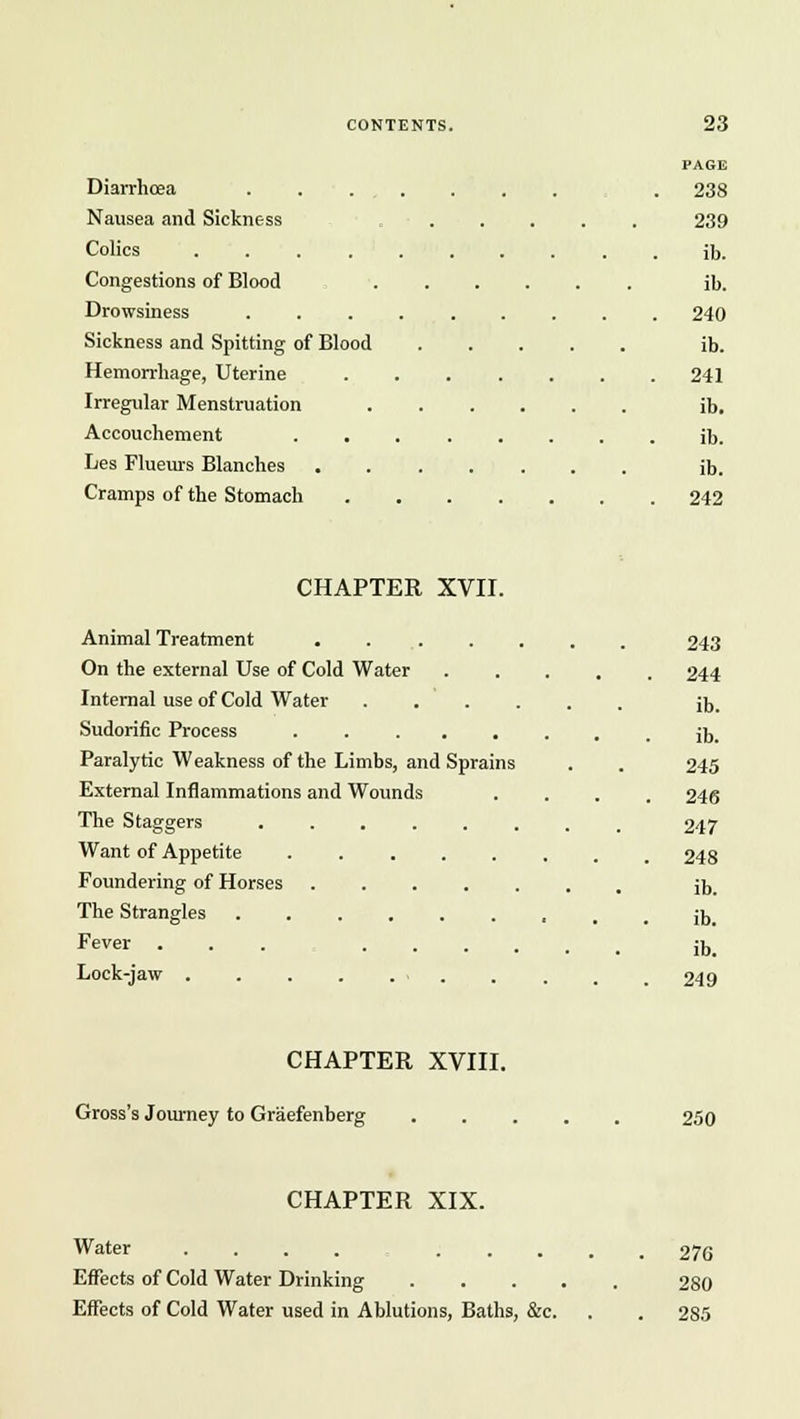 Diarrhoea Nausea and Sickness Colics .... Congestions of Blood Drowsiness Sickness and Spitting of Blood Hemorrhage, Uterine Irregular Menstruation Accouchement Les Flueurs Blanches PAGE 238 239 ib. ib. 240 ib. 241 ib. ib. ib. Cramps of the Stomach 242 CHAPTER XVII. Animal Treatment . . . On the external Use of Cold Water Internal use of Cold Water . . ' . Sudorific Process ..... Paralytic Weakness of the Limbs, and Sprains External Inflammations and Wounds The Staggers ...... Want of Appetite Foundering of Horses ..... The Strangles Fever ... .... Lock-jaw . . . . . . 243 244 ib. ib. 245 246 247 248 ib. ib. ib. 249 CHAPTER XVIII. Gross's Journey to Graefenberg 250 CHAPTER XIX. Water ........ Effects of Cold Water Drinking Effects of Cold Water used in Ablutions, Baths, &c. 276 280 285