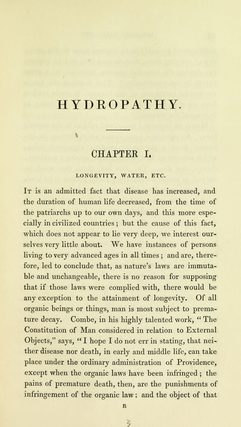 HYDROPATHY. CHAPTER I. LONGEVITY, WATER, ETC. It is an admitted fact that disease has increased, and the duration of human life decreased, from the time of the patriarchs up to our own days, and this more espe- cially in civilized countries ; but the cause of this fact, which does not appear to lie very deep, we interest our- selves very little about. We have instances of persons living to very advanced ages in all times ; and are, there- fore, led to conclude that, as nature's laws are immuta- ble and unchangeable, there is no reason for supposing that if those laws were complied with, there would be any exception to the attainment of longevity. Of all organic beings or things, man is most subject to prema- ture decay. Combe, in his highly talented work,  The Constitution of Man considered in relation to External Objects, says,  I hope I do not err in stating, that nei- ther disease nor death, in early and middle life, can take place under the ordinary administration of Providence, except when the organic laws have been infringed ; the pains of premature death, then, are the punishments of infringement of the organic law: and the object of that