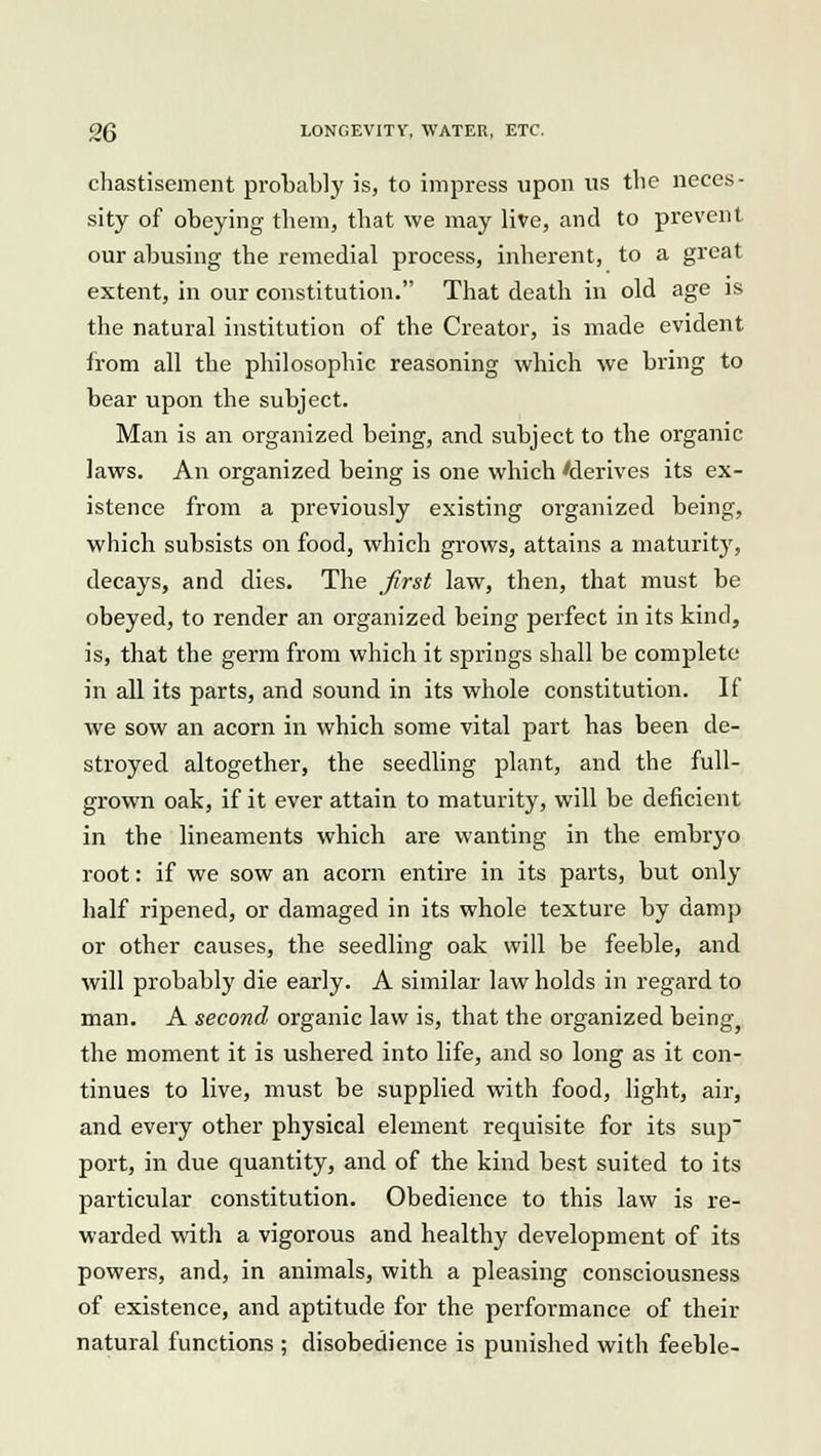 chastisement probably is, to impress upon us the neces- sity of obeying them, that we may live, and to prevent our abusing the remedial process, inherent, to a great extent, in our constitution. That death in old age is the natural institution of the Creator, is made evident from all the philosophic reasoning which we bring to bear upon the subject. Man is an organized being, and subject to the organic laws. An organized being is one which 'derives its ex- istence from a previously existing organized being, which subsists on food, which grows, attains a maturity, decays, and dies. The first law, then, that must be obeyed, to render an organized being perfect in its kind, is, that the germ from which it springs shall be complete in all its parts, and sound in its whole constitution. If we sow an acorn in which some vital part has been de- stroyed altogether, the seedling plant, and the full- grown oak, if it ever attain to maturity, will be deficient in the lineaments which are wanting in the embryo root: if we sow an acorn entire in its parts, but only half ripened, or damaged in its whole texture by damp or other causes, the seedling oak will be feeble, and will probably die early. A similar law holds in regard to man. A second organic law is, that the organized being, the moment it is ushered into life, and so long as it con- tinues to live, must be supplied with food, light, air, and every other physical element requisite for its sup port, in due quantity, and of the kind best suited to its particular constitution. Obedience to this law is re- warded with a vigorous and healthy development of its powers, and, in animals, with a pleasing consciousness of existence, and aptitude for the performance of their natural functions ; disobedience is punished with feeble-