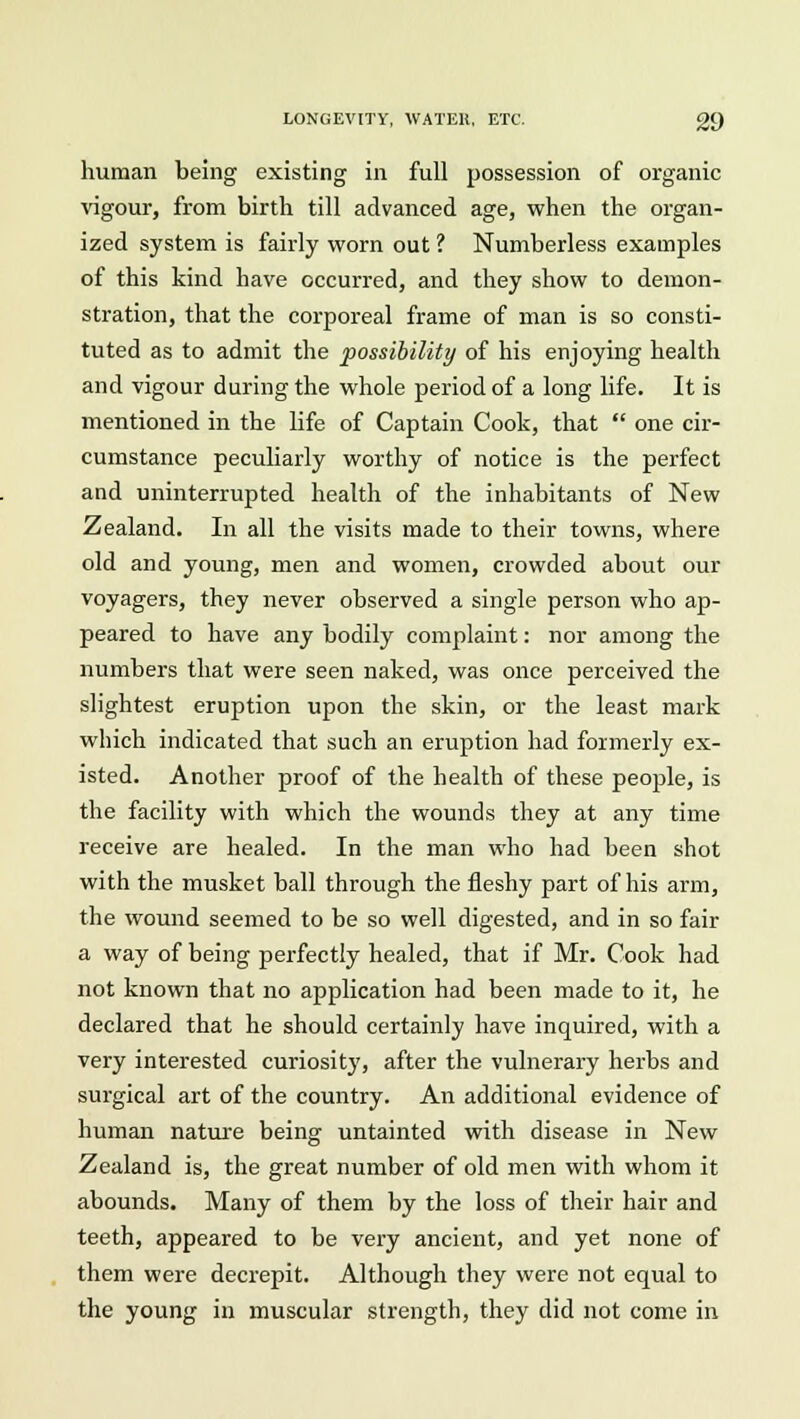 human being existing in full possession of organic vigour, from birth till advanced age, when the organ- ized system is fairly worn out ? Numberless examples of this kind have occurred, and they show to demon- stration, that the corporeal frame of man is so consti- tuted as to admit the possibility of his enjoying health and vigour during the whole period of a long life. It is mentioned in the life of Captain Cook, that  one cir- cumstance peculiarly worthy of notice is the perfect and uninterrupted health of the inhabitants of New Zealand. In all the visits made to their towns, where old and young, men and women, crowded about our voyagers, they never observed a single person who ap- peared to have any bodily complaint: nor among the numbers that were seen naked, was once perceived the slightest eruption upon the skin, or the least mark which indicated that such an eruption had formerly ex- isted. Another proof of the health of these people, is the facility with which the wounds they at any time receive are healed. In the man who had been shot with the musket ball through the fleshy part of his arm, the wound seemed to be so well digested, and in so fair a way of being perfectly healed, that if Mr. Cook had not known that no application had been made to it, he declared that he should certainly have inquired, with a very interested curiosity, after the vulnerary herbs and surgical art of the country. An additional evidence of human nature being untainted with disease in New Zealand is, the great number of old men with whom it abounds. Many of them by the loss of their hair and teeth, appeared to be very ancient, and yet none of them were decrepit. Although they were not equal to the young in muscular strength, they did not come in