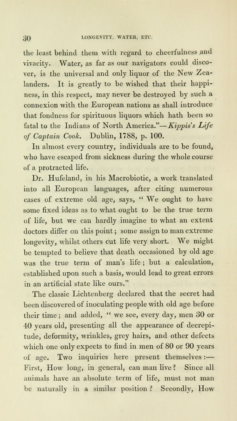 the least behind them with regard to cheerfulness and vivacity. Water, as far as our navigators could disco- ver, is the universal and only liquor of the New Zea- landers. It is greatly to be wished that their happi- ness, in this respect, may never be destroyed by such a connexion with the European nations as shall introduce that fondness for spirituous liquors which hath been so fatal to the Indians of North America.—Kippiss Life of Captain Cook. Dublin, 1788, p. 100. In almost every country, individuals are to be found, who have escaped from sickness during the whole course of a protracted life. Dr. Hufeland, in his Macrobiotic, a work translated into all European languages, after citing numerous cases of extreme old age, says,  We ought to have some fixed ideas as to what ought to be the true term of life, but we can hardly imagine to what an extent doctors differ on this point; some assign to man extreme longevity, whilst others cut life very short. We might be tempted to believe that death occasioned by old age was the true term of man's life ; but a calculation, established upon such a basis, would lead to great errors in an artificial state like ours. The classic Lichtenberg declared that the secret had been discovered of inoculating people with old age before their time; and added,  we see, every day, men 80 or 40 years old, presenting all the appearance of decrepi- tude, deformity, wrinkles, grey hairs, and other defects which one only expects to find in men of 80 or 90 years of age. Two inquiries here present themselves:— First, How long, in general, can man live ? Since all animals have an absolute term of life, must not man be naturally in a similar position ? Secondly, How