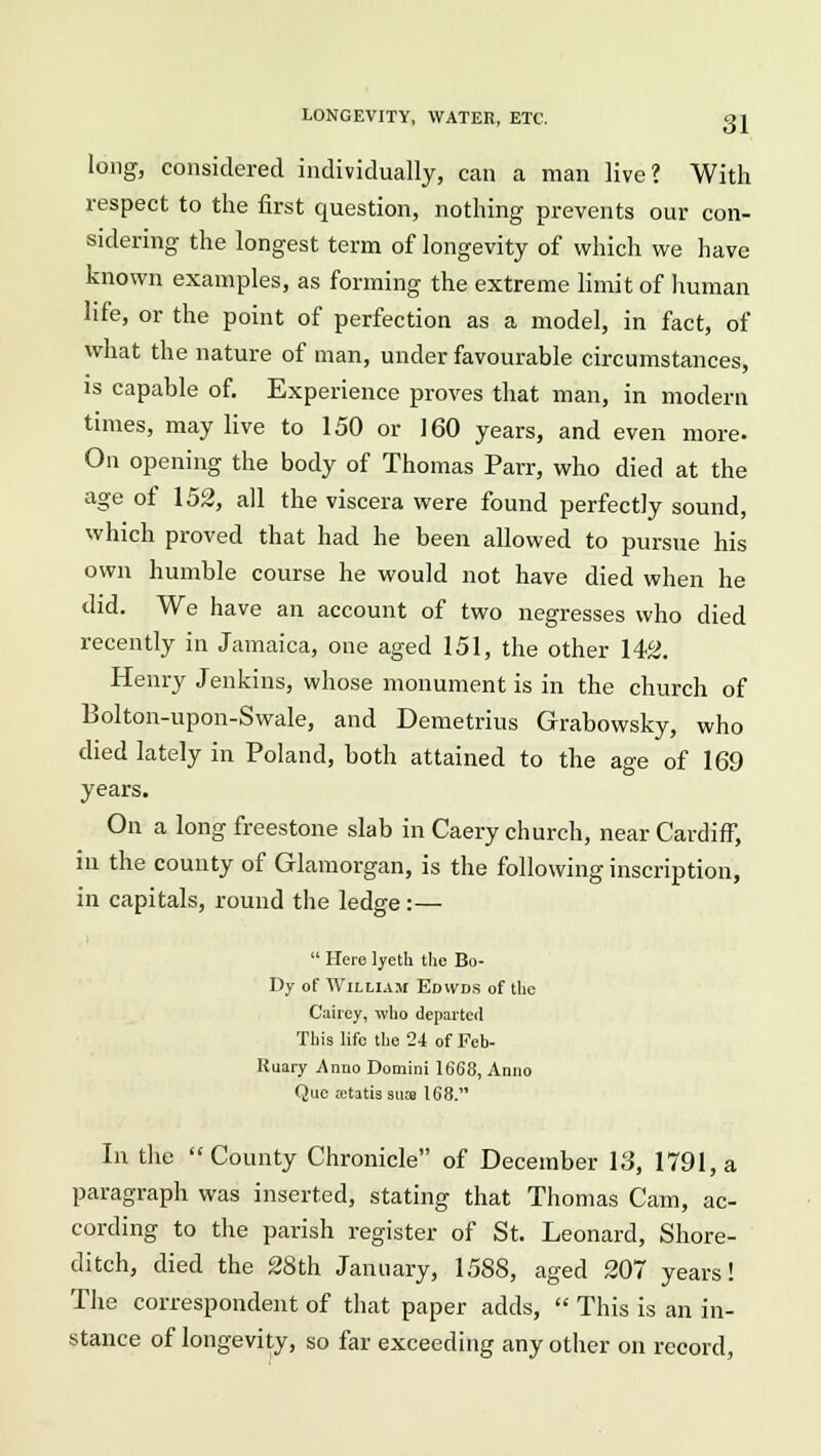long, considered individually, can a man live? With respect to the first question, nothing prevents our con- sidering the longest term of longevity of which we have known examples, as forming the extreme limit of human life, or the point of perfection as a model, in fact, of what the nature of man, under favourable circumstances, is capable of. Experience proves that man, in modern times, may live to 150 or 160 years, and even more. On opening the body of Thomas Parr, who died at the age of 152, all the viscera were found perfectly sound, which proved that had he been allowed to pursue his own humble course he would not have died when he did. We have an account of two negresses who died recently in Jamaica, one aged 151, the other 142. Henry Jenkins, whose monument is in the church of Bolton-upon-Swale, and Demetrius Grabowsky, who died lately in Poland, both attained to the age of 169 years. On a long freestone slab in Caery church, near Cardiff, ill the county of Glamorgan, is the following inscription, in capitals, round the ledge :—  Here lyeth the Bo- Dy of Willi Air Edwds of the Caiiey, who departed This life the 24 of Feb- Ruary Anno Domini 1668, Anno Que ictatissiia 168. In the County Chronicle of December 13, 1791, a paragraph was inserted, stating that Thomas Cam, ac- cording to the parish register of St. Leonard, Shore- ditch, died the 28th January, 1588, aged 207 years! The correspondent of that paper adds,  This is an in- stance of longevity, so far exceeding any other on record,