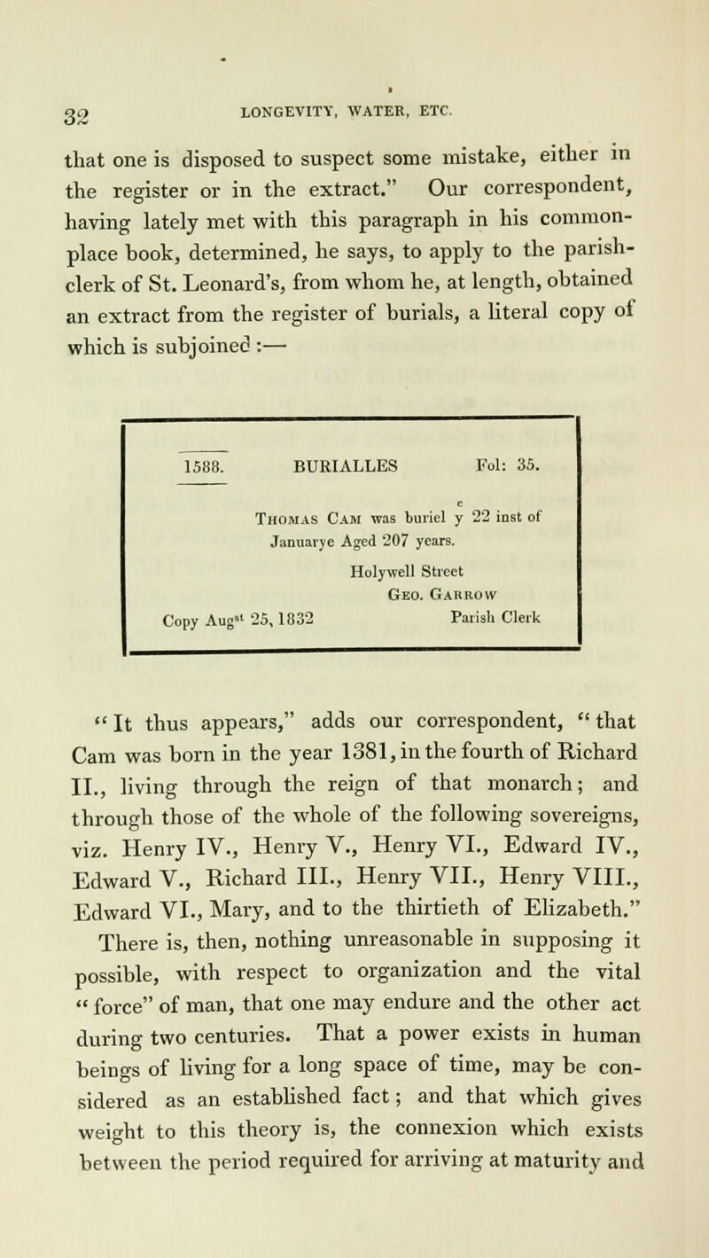 that one is disposed to suspect some mistake, either in the register or in the extract. Our correspondent, having lately met with this paragraph in his common- place book, determined, he says, to apply to the parish- clerk of St. Leonard's, from whom he, at length, obtained an extract from the register of burials, a literal copy of which is subjoined :— 1588. BURIALLES Fol: 35. Thomas Cam was buriel y 22 inst of Januarye Aged 207 years. Holywell Street Geo. Garrow Copy Aug 25,1832 Parish Clerk  It thus appears, adds our correspondent,  that Cam was born in the year 1381, in the fourth of Richard II., living through the reign of that monarch; and through those of the whole of the following sovereigns, viz. Henry IV., Henry V., Henry VI., Edward IV., Edward V., Richard III., Henry VII., Henry VIII., Edward VI., Mary, and to the thirtieth of Elizabeth. There is, then, nothing unreasonable in supposing it possible, with respect to organization and the vital  force of man, that one may endure and the other act during two centuries. That a power exists in human beings of living for a long space of time, may be con- sidered as an established fact; and that which gives weight to this theory is, the connexion which exists between the period required for arriving at maturity and