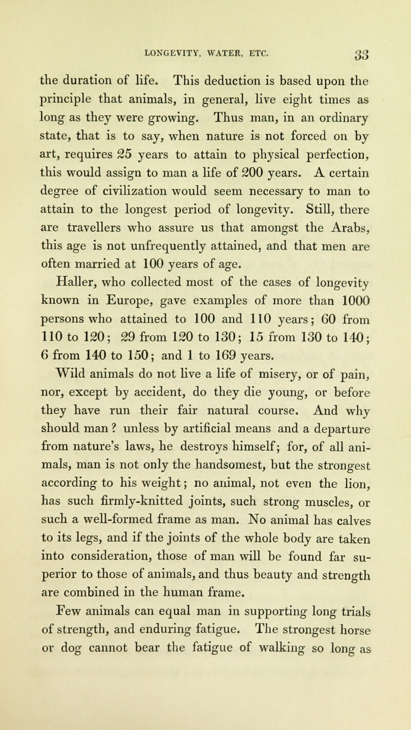 the duration of life. This deduction is based upon the principle that animals, in general, live eight times as long as they were growing. Thus man, in an ordinary state, that is to say, when nature is not forced on by art, requires 25 years to attain to physical perfection, this would assign to man a life of 200 years. A certain degree of civilization would seem necessary to man to attain to the longest period of longevity. Still, there are travellers who assure us that amongst the Arabs, this age is not unfrequently attained, and that men are often married at 100 years of age. Haller, who collected most of the cases of longevity known in Europe, gave examples of more than 1000 persons who attained to 100 and 110 years; 60 from 110 to 120; 29 from 120 to 130; 15 from 130 to 140; 6 from 140 to 150; and 1 to 169 years. Wild animals do not live a life of misery, or of pain, nor, except by accident, do they die young, or before they have run their fair natural course. And why should man ? unless by artificial means and a departure from nature's laws, he destroys himself; for, of all ani- mals, man is not only the handsomest, but the strongest according to his weight; no animal, not even the lion, has such firmly-knitted joints, such strong muscles, or such a well-formed frame as man. No animal has calves to its legs, and if the joints of the whole body are taken into consideration, those of man will be found far su- perior to those of animals, and thus beauty and strength are combined in the human frame. Few animals can equal man in supporting long trials of strength, and enduring fatigue. The strongest horse or dog cannot bear the fatigue of walking so long as