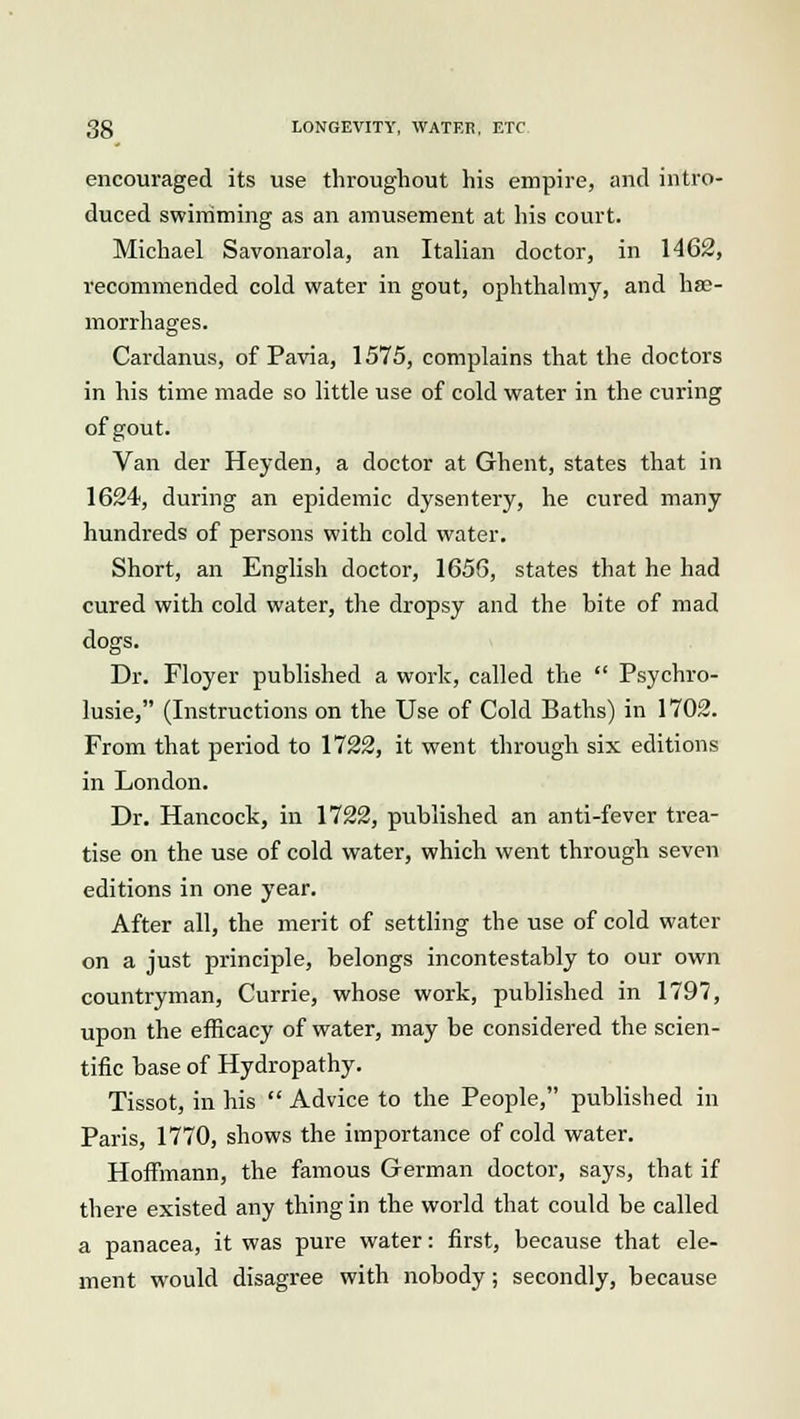 encouraged its use throughout his empire, and intro- duced swimming as an amusement at his court. Michael Savonarola, an Italian doctor, in 1462, recommended cold water in gout, ophthalmy, and hae- morrhages. Cardanus, of Pavia, 1575, complains that the doctors in his time made so little use of cold water in the curing of gout. Van der Heyden, a doctor at Ghent, states that in 1624, during an epidemic dysentery, he cured many hundreds of persons with cold water. Short, an English doctor, 1656, states that he had cured with cold water, the dropsy and the bite of mad dogs. Dr. Floyer published a work, called the  Psychro- lusie, (Instructions on the Use of Cold Baths) in 1702. From that period to 1722, it went through six editions in London. Dr. Hancock, in 1722, published an anti-fever trea- tise on the use of cold water, which went through seven editions in one year. After all, the merit of settling the use of cold water on a just principle, belongs incontestably to our own countryman, Currie, whose work, published in 1797, upon the efficacy of water, may be considered the scien- tific base of Hydropathy. Tissot, in his  Advice to the People, published in Paris, 1770, shows the importance of cold water. Hoffmann, the famous German doctor, says, that if there existed any thing in the world that could be called a panacea, it was pure water: first, because that ele- ment would disagree with nobody; secondly, because