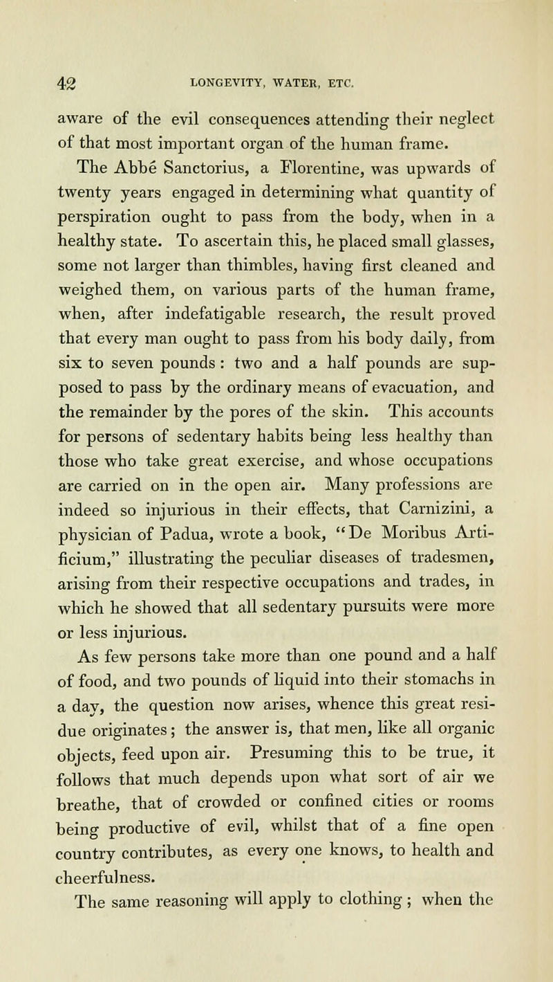 aware of the evil consequences attending their neglect of that most important organ of the human frame. The Abbe Sanctorius, a Florentine, was upwards of twenty years engaged in determining what quantity of perspiration ought to pass from the body, when in a healthy state. To ascertain this, he placed small glasses, some not larger than thimbles, having first cleaned and weighed them, on various parts of the human frame, when, after indefatigable research, the result proved that every man ought to pass from his body daily, from six to seven pounds: two and a half pounds are sup- posed to pass by the ordinary means of evacuation, and the remainder by the pores of the skin. This accounts for persons of sedentary habits being less healthy than those who take great exercise, and whose occupations are carried on in the open air. Many professions are indeed so injurious in their effects, that Carnizini, a physician of Padua, wrote a book, De Moribus Arti- ficium, illustrating the peculiar diseases of tradesmen, arising from their respective occupations and trades, in which he showed that all sedentary pursuits were more or less injurious. As few persons take more than one pound and a half of food, and two pounds of liquid into their stomachs in a dav, the question now arises, whence this great resi- due originates; the answer is, that men, like all organic objects, feed upon air. Presuming this to be true, it follows that much depends upon what sort of air we breathe, that of crowded or confined cities or rooms being productive of evil, whilst that of a fine open country contributes, as every one knows, to health and cheerfulness. The same reasoning will apply to clothing ; when the