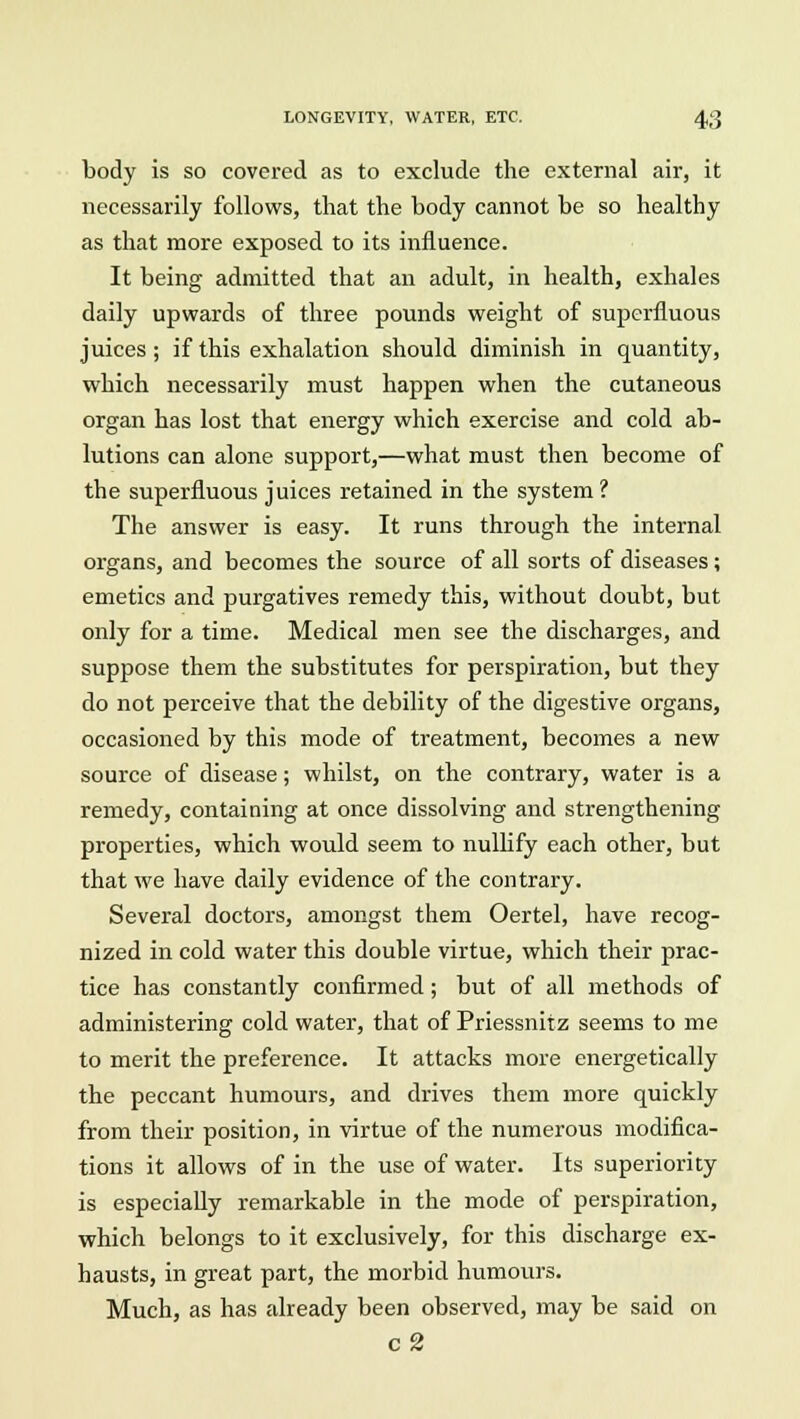 body is so covered as to exclude the external air, it necessarily follows, that the body cannot be so healthy as that more exposed to its influence. It being admitted that an adult, in health, exhales daily upwards of three pounds weight of superfluous juices; if this exhalation should diminish in quantity, which necessarily must happen when the cutaneous organ has lost that energy which exercise and cold ab- lutions can alone support,—what must then become of the superfluous juices retained in the system ? The answer is easy. It runs through the internal organs, and becomes the source of all sorts of diseases; emetics and purgatives remedy this, without doubt, but only for a time. Medical men see the discharges, and suppose them the substitutes for perspiration, but they do not perceive that the debility of the digestive organs, occasioned by this mode of treatment, becomes a new source of disease; whilst, on the contrary, water is a remedy, containing at once dissolving and strengthening properties, which would seem to nullify each other, but that we have daily evidence of the contrary. Several doctors, amongst them Oertel, have recog- nized in cold water this double virtue, which their prac- tice has constantly confirmed; but of all methods of administering cold water, that of Priessnitz seems to me to merit the preference. It attacks more energetically the peccant humours, and drives them more quickly from their position, in virtue of the numerous modifica- tions it allows of in the use of water. Its superiority is especially remarkable in the mode of perspiration, which belongs to it exclusively, for this discharge ex- hausts, in great part, the morbid humours. Much, as has already been observed, may be said on c2