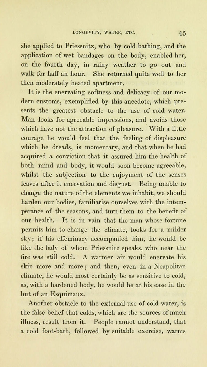 she applied to Priessnitz, who by cold bathing, and the application of wet bandages on the body, enabled her, on the fourth day, in rainy weather to go out and walk for half an hour. She returned quite well to her then moderately heated apartment. It is the enervating softness and delicacy of our mo- dern customs, exemplified by this anecdote, which pre- sents the greatest obstacle to the use of cold water. Man looks for agreeable impressions, and avoids those which have not the attraction of pleasure. With a little courage he would feel that the feeling of displeasure which he dreads, is momentary, and that when he had acquired a conviction that it assured him the health of both mind and body, it would soon become agreeable, whilst the subjection to the enjoyment of the senses leaves after it enervation and disgust. Being unable to change the nature of the elements we inhabit, we should harden our bodies, familiarise ourselves with the intem- perance of the seasons, and turn them to the benefit of our health. It is in vain that the man whose fortune permits him to change the climate, looks for a milder sky; if his effeminacy accompanied him, he would be like the lady of whom Priessnitz speaks, who near the fire was still cold. A warmer air would enervate his skin more and more ; and then, even in a Neapolitan climate, he would most certainly be as sensitive to cold, as, with a hardened body, he would be at his ease in the hut of an Esquimaux. Another obstacle to the external use of cold water, is the false belief that colds, which are the sources of much illness, result from it. People cannot understand, that a cold foot-bath, followed by suitable exercise, warms