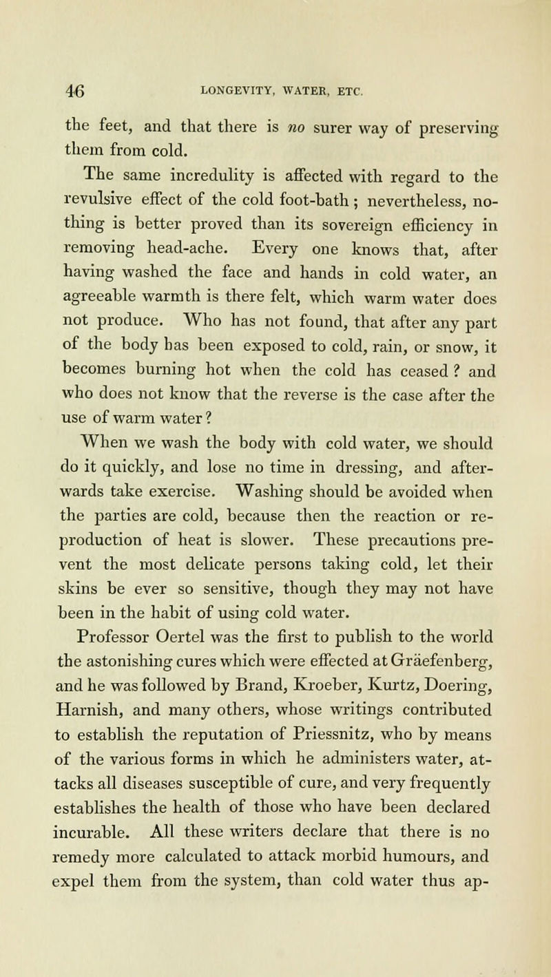the feet, and that there is no surer way of preserving them from cold. The same incredulity is affected with regard to the revulsive effect of the cold foot-bath ; nevertheless, no- thing is better proved than its sovereign efficiency in removing head-ache. Every one knows that, after having washed the face and hands in cold water, an agreeable warmth is there felt, which warm water does not produce. Who has not found, that after any part of the body has been exposed to cold, rain, or snow, it becomes burning hot when the cold has ceased 1 and who does not know that the reverse is the case after the use of warm water ? When we wash the body with cold water, we should do it quickly, and lose no time in dressing, and after- wards take exercise. Washing should be avoided when the parties are cold, because then the reaction or re- production of heat is slower. These precautions pre- vent the most delicate persons taking cold, let their skins be ever so sensitive, though they may not have been in the habit of using cold water. Professor Oertel was the first to publish to the world the astonishing cures which were effected at Graefenberg, and he was followed by Brand, Kroeber, Kurtz, Doering, Harnish, and many others, whose writings contributed to establish the reputation of Priessnitz, who by means of the various forms in which he administers water, at- tacks all diseases susceptible of cure, and very frequently establishes the health of those who have been declared incurable. All these writers declare that there is no remedy more calculated to attack morbid humours, and expel them from the system, than cold water thus ap-