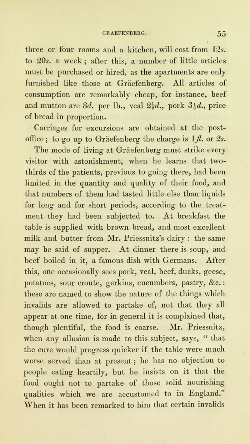 three or four rooms and a kitchen, will cost from 12.s. to 20s. a week; after this, a number of little articles must be purchased or hired, as the apartments are only furnished like those at Graefenberg. All articles of consumption are remarkably cheap, for instance, beef and mutton are 3d. per lb., veal 2\d., pork 3§d., price of bread in proportion. Carriages for excursions are obtained at the post- office ; to go up to Graefenberg the charge is \fl. or 2s. The mode of living at Graefenberg must strike every visitor with astonishment, when he learns that two- thirds of the patients, previous to going there, had been limited in the quantity and quality of their food, and that numbers of them had tasted little else than liquids for long and for short periods, according to the treat- ment they had been subjected to. At breakfast the table is supplied with brown bread, and most excellent milk and butter from Mr. Priessnitz's dairy : the same may be said of supper. At dinner there is soup, and beef boiled in it, a famous dish with Germans. After this, one occasionally sees pork, veal, beef, ducks, geese, potatoes, sour croute, gerkins, cucumbers, pastry, &c.: these are named to show the nature of the things which invalids are allowed to partake of, not that they all appear at one time, for in general it is complained that, though plentiful, the food is coarse. Mr. Priessnitz, when any allusion is made to this subject, says,  that the cure would progress quicker if the table were much worse served than at present; he has no objection to people eating heartily, but he insists on it that the food ought not to partake of those solid nourishing qualities which we are accustomed to in England. When it has been remarked to him that certain invalids