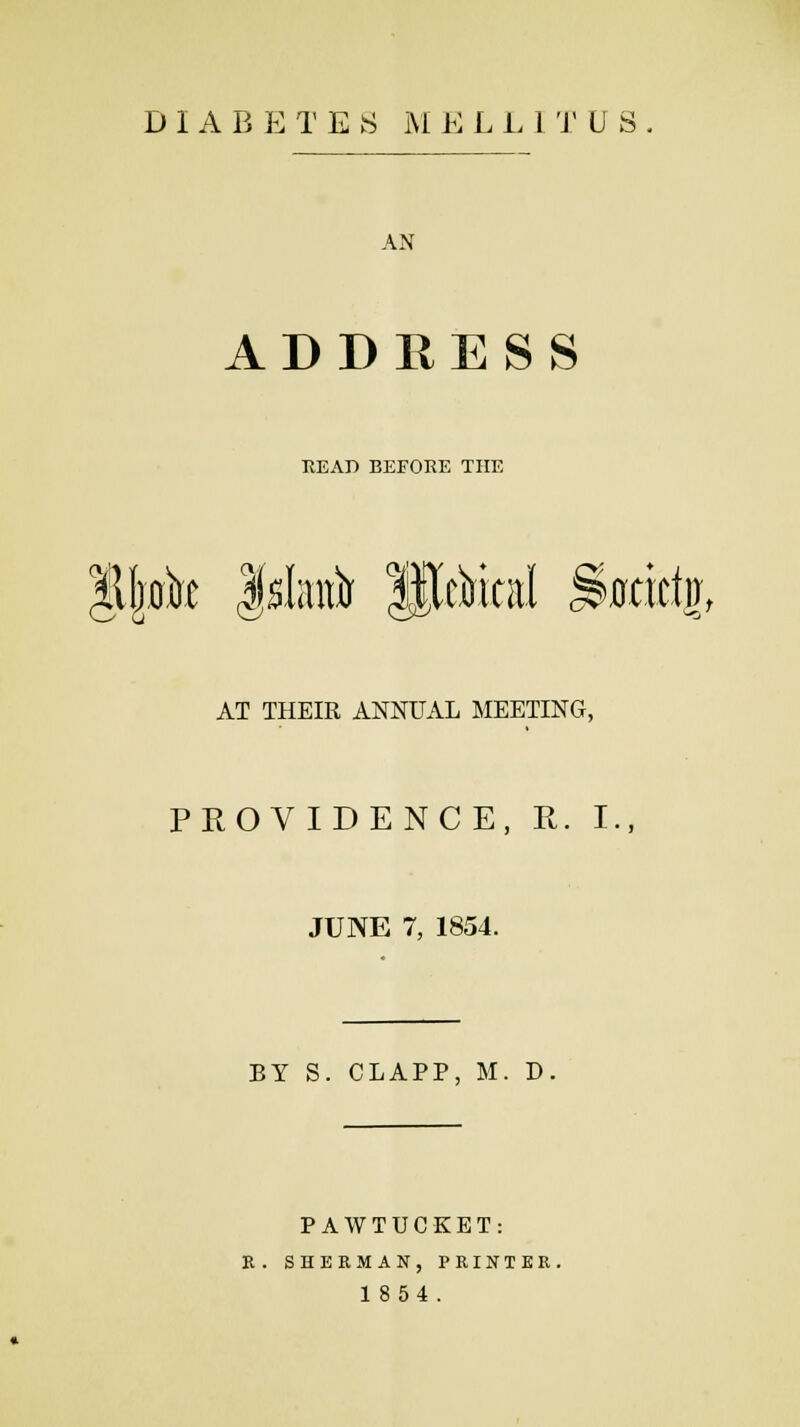 DIABETES M E L L1TUS. AN ADDRESS HEAD BEFORE THE *-**; o/! *£> AT THEIR ANNUAL MEETING, PROVIDENCE, R. I., JUNE 7, 1854. BY S. CLAPP, M. D. PAW TUCKET: R. SHERMAN, PRINTER. 1854.