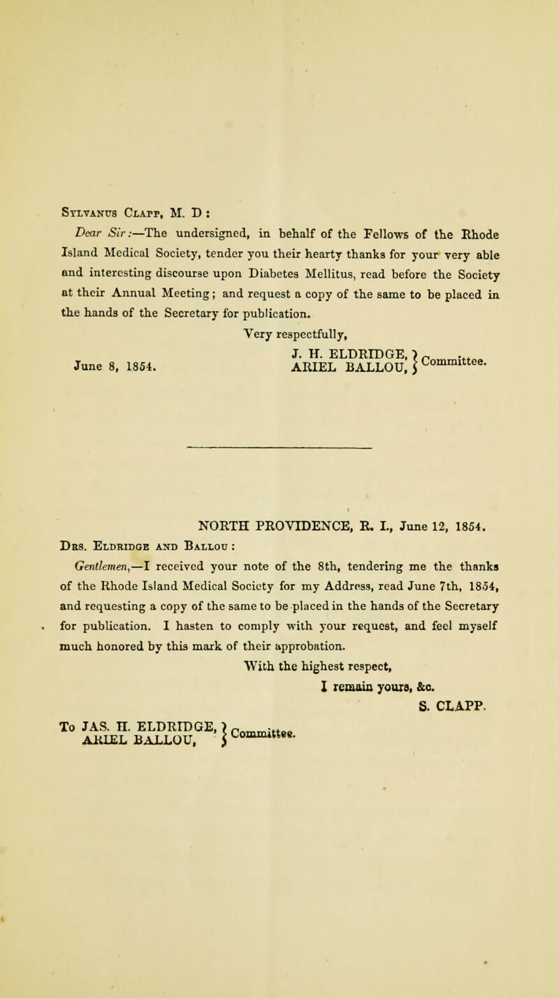 Sylvanus Clapp, M. D: Dear Sir:—The undersigned, in behalf of the Fellows of the Rhode Island Medical Society, tender you their hearty thanks for your very able and interesting discourse upon Diabetes Mellitus, read before the Society at their Annual Meeting; and request a copy of the same to be placed in the hands of the Secretary for publication. Very respectfully, J. H. ELDKIDGE, > „ June 8, 1854. ARIEL BALLOU, $ ^ommlttee- NORTH PROVIDENCE, R. I., June 12, 1854. Des. Eldridge and Balloc : Gentlemen,—I received your note of the 8th, tendering me the thanks of the Rhode Island Medical Society for my Address, read June 7th, 1854, and requesting a copy of the same to be placed in the hands of the Secretary for publication. I hasten to comply with your request, and feel myself much honored by this mark of their approbation. With the highest respect, I remain yours, &c. S. CLAPP. To JAS. n. ELDRIDGE, >Pm,mi„M ARIEL BALLOU, \ Committee.