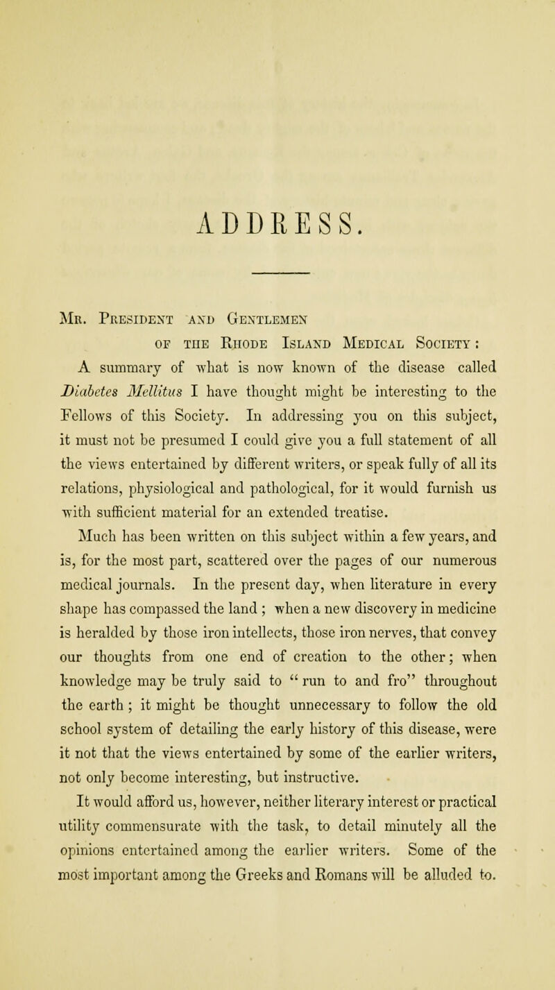 ADDRESS. Mr. President and Gentlemen of the Rhode Island Medical Society : A summary of what is now known of the disease called Diabetes Mellitus I have thought might be interesting to the Fellows of this Society. In addressing you on this subject, it must not be presumed I could give you a full statement of all the views entertained by different writers, or speak fully of all its relations, physiological and pathological, for it would furnish us with sufficient material for an extended treatise. Much has been written on this subject within a few years, and is, for the most part, scattered over the pages of our numerous medical journals. In the present day, when literature in every shape has compassed the land ; when a new discovery in medicine is heralded by those iron intellects, those iron nerves, that convey our thoughts from one end of creation to the other; when knowledge may be truly said to  run to and fro throughout the earth; it might be thought unnecessary to follow the old school system of detailing the early history of this disease, were it not that the views entertained by some of the earlier writers, not only become interesting, but instructive. It would afford us, however, neither literary interest or practical utility commensurate with the task, to detail minutely all the opinions entertained among the earlier writers. Some of the most important among the Greeks and Romans will be alluded to.