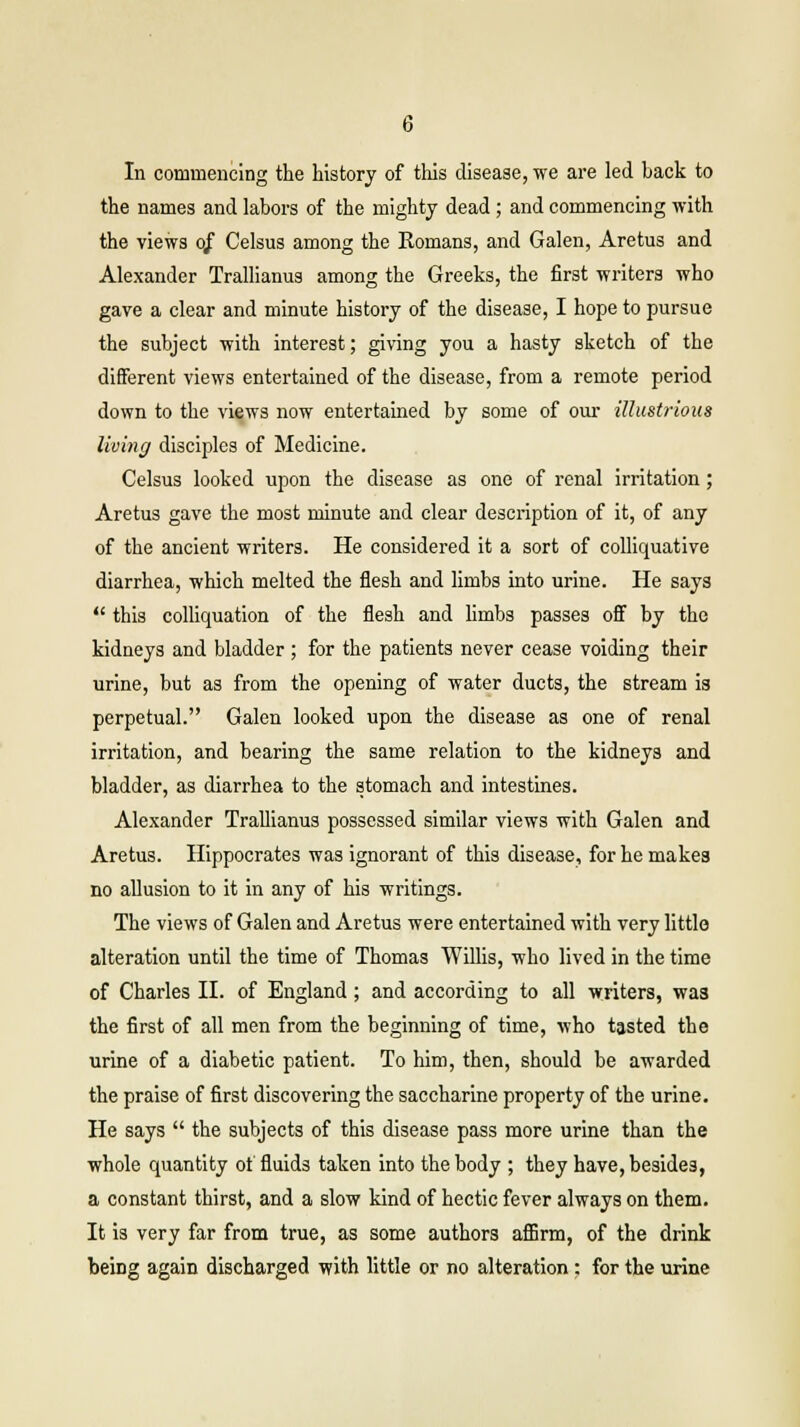 In commencing the history of this disease, we are led back to the names and labors of the mighty dead ; and commencing with the views 0/ Celsus among the Eomans, and Galen, Aretus and Alexander Trallianus among the Greeks, the first writers who gave a clear and minute history of the disease, I hope to pursue the subject with interest; giving you a hasty sketch of the different views entertained of the disease, from a remote period down to the views now entertained by some of our illustrious living disciples of Medicine. Celsus looked upon the disease as one of renal irritation ; Aretus gave the most minute and clear description of it, of any of the ancient writers. He considered it a sort of colliquative diarrhea, which melted the flesh and limbs into urine. He says  this colliquation of the flesh and limbs passes off by the kidneys and bladder; for the patients never cease voiding their urine, but as from the opening of water ducts, the stream is perpetual. Galen looked upon the disease as one of renal irritation, and bearing the same relation to the kidneys and bladder, as diarrhea to the stomach and intestines. Alexander Trallianus possessed similar views with Galen and Aretus. Hippocrates was ignorant of this disease, for he makes no allusion to it in any of his writings. The views of Galen and Aretus were entertained with very little alteration until the time of Thomas Willis, who lived in the time of Charles II. of England; and according to all writers, wa3 the first of all men from the beginning of time, who tasted the urine of a diabetic patient. To him, then, should be awarded the praise of first discovering the saccharine property of the urine. He says  the subjects of this disease pass more urine than the whole quantity of fluids taken into the body ; they have, besides, a constant thirst, and a slow kind of hectic fever always on them. It is very far from true, as some authors affirm, of the drink being again discharged with little or no alteration: for the urine