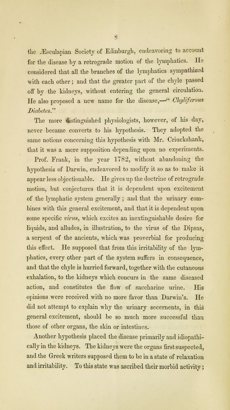 the iEsculapian Society of Edinburgh, endeavoring to account for the disease by a retrograde motion of the lymphatics, lie considered that all the branches of the lymphatics sympathized with each other; and that the greater part of the chyle passed off by the kidneys, without entering the general circulation. He also proposed a new name for the disease,— Chyliferous Diabetes.' The more distinguished physiologists, however, of his day, never became converts to his hypothesis. They adopted the same notions concerning this hypothesis with Mr. Criuckshank, that it was a mere supposition depending upon no experiments. Prof. Frank, in the year 1782, without abandoning the hypothesis of Darwin, endeavored to modify it so as to make it appear less objectionable. He gives up the doctrine of retrograde motion, but conjectures that it is dependent upon excitement of the lymphatic system generally ; and that the urinary com- bines with this general excitement, and that it is dependent upon some specific virus, which excites an inextinguishable desire for liquids, and alludes, in illustration, to the virus of the Dipsas, a serpent of the ancients, which was proverbial for producing this effect. He supposed that from this irritability of the lym- phatics, every other part of the system suffers in consequence, and that the chyle is hurried forward, together with the cutaneous exhalation, to the kidneys which concurs in the same diseased action, and constitutes the flow of saccharine urine. His opinions were received with no more favor than Darwin's. He did not attempt to explain why the urinary secernents, in this general excitement, should be so much more successful than those of other organs, the skin or intestines. Another hypothesis placed the disease primarily and idiopathi- cally in the kidneys. The kidneys were the organs first suspected, and the Greek writers supposed them to be in a state of relaxation and irritability. To this state was ascribed their morbid activity;