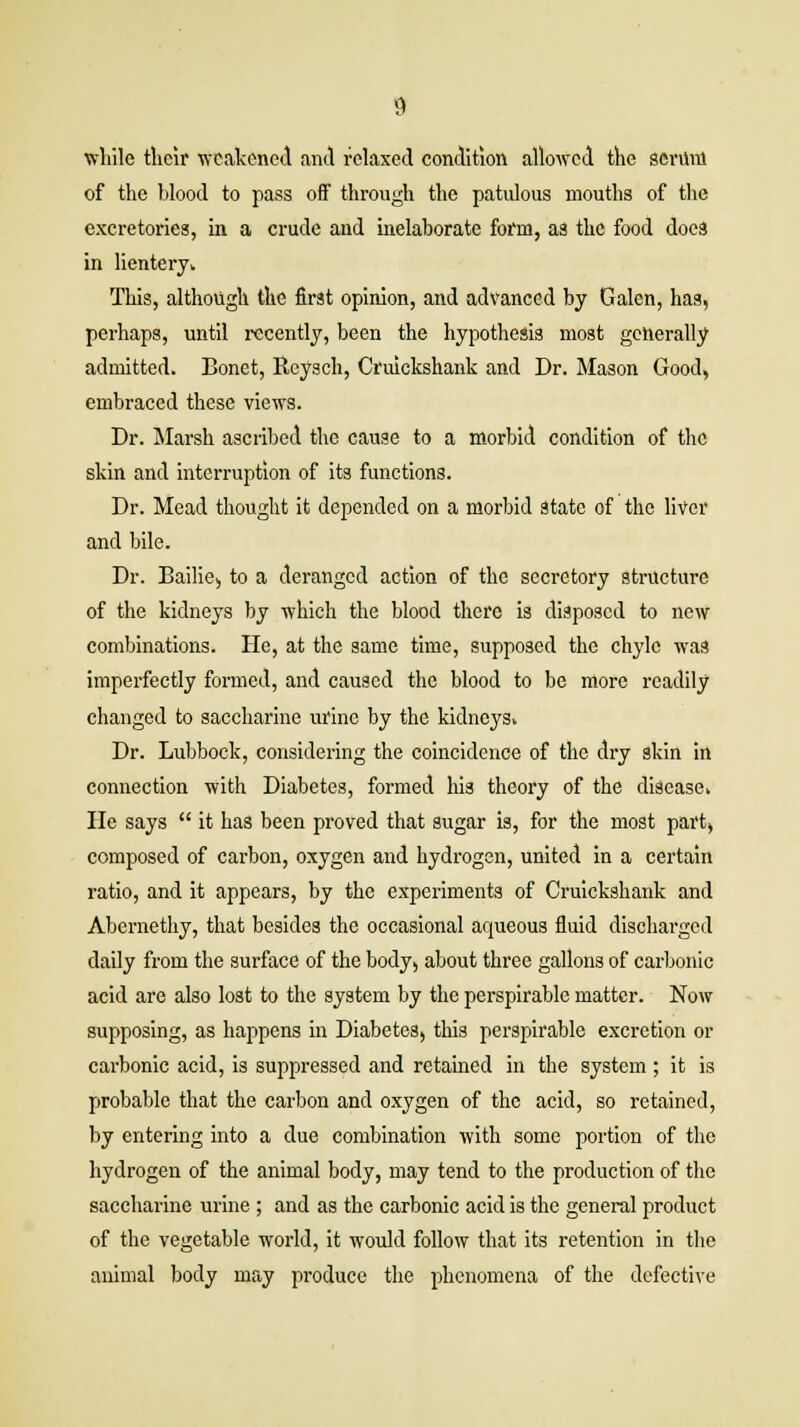 while their weakened and relaxed condition allowed the serum of the blood to pass off through the patulous mouths of the excretories, in a crude and inelaborate form, as the food does in lientery* This, although the first opinion, and advanced by Galen, has, perhaps, until recently, been the hypothesis most generally admitted. Bonet, Reysch, Cruickshank and Dr. Mason Good, embraced these views. Dr. Marsh ascribed the cause to a morbid condition of the skin and interruption of its functions. Dr. Mead thought it depended on a morbid State of the liver and bile. Dr. Bailie, to a deranged action of the secretory structure of the kidneys by which the blood there is disposed to new combinations. He, at the same time, supposed the chyle was imperfectly formed, and caused the blood to be more readily changed to saccharine urine by the kidneys* Dr. Lubbock, considering the coincidence of the dry skin in connection with Diabetes, formed his theory of the disease* He says  it has been proved that sugar is, for the most part, composed of carbon, oxygen and hydrogen, united in a certain ratio, and it appears, by the experiments of Cruickshank and Abcrnethy, that besides the occasional aqueous fluid discharged daily from the surface of the body, about three gallons of carbonic acid are also lost to the system by the perspirable matter. Now supposing, as happens in Diabetes, this perspirable excretion or carbonic acid, is suppressed and retained in the system ; it is probable that the carbon and oxygen of the acid, so retained, by entering into a due combination with some portion of the hydrogen of the animal body, may tend to the production of the saccharine urine ; and as the carbonic acid is the general product of the vegetable world, it would follow that its retention in the animal body may produce the phenomena of the defective