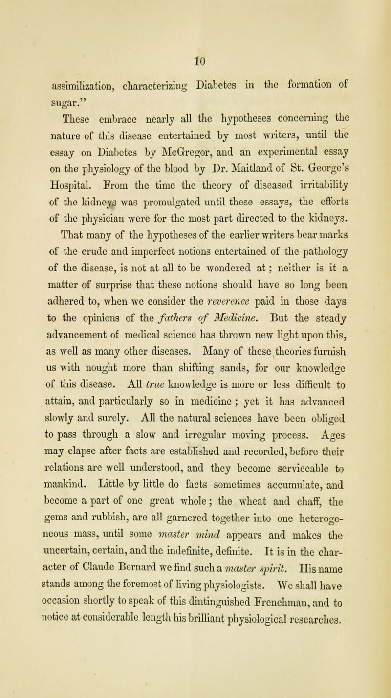 assimilization, characterizing Diabetes in the formation of sugar. These embrace nearly all the hypotheses concerning the nature of this disease entertained by most writers, until the essay on Diabetes by McGregor, and an experimental essay on the physiology of the blood by Dr. Maitland of St. George's Hospital. From the time the theory of diseased irritability of the kidneys was promulgated until these essays, the efforts of the physician were for the most part directed to the kidneys. That many of the hypotheses of the earlier writers bear marks of the crude and imperfect notions entertained of the pathology of the disease, is not at all to be wondered at; neither is it a matter of surprise that these notions should have so long been adhered to, when we consider the reverence paid in those days to the opinions of the fathers of Medicine. But the steady advancement of medical science has thrown new light upon tins, as well as many other diseases. Many of these theories furnish us with nought more than shifting sands, for our knowledge of this disease. All true knowledge is more or less difficult to attain, and particularly so in medicine; yet it has advanced slowly and surely. All the natural sciences have been obliged to pass through a slow and irregular moving process. Ages may elapse after facts are established and recorded, before their relations are well understood, and they become serviceable to mankind. Little by little do facts sometimes accumulate, and become a part of one great whole; the wheat and chaff, the gems and rubbish, are all garnered together into one heteroge- neous mass, until some master mind appears and makes the uncertain, certain, and the indefinite, definite. It is in the char- acter of Claude Bernard we find such a master spirit. His name stands among the foremost of living physiologists. We shall have occasion shortly to speak of this dintinguished Frenchman, and to notice at considerable length his brilliant physiological researches.