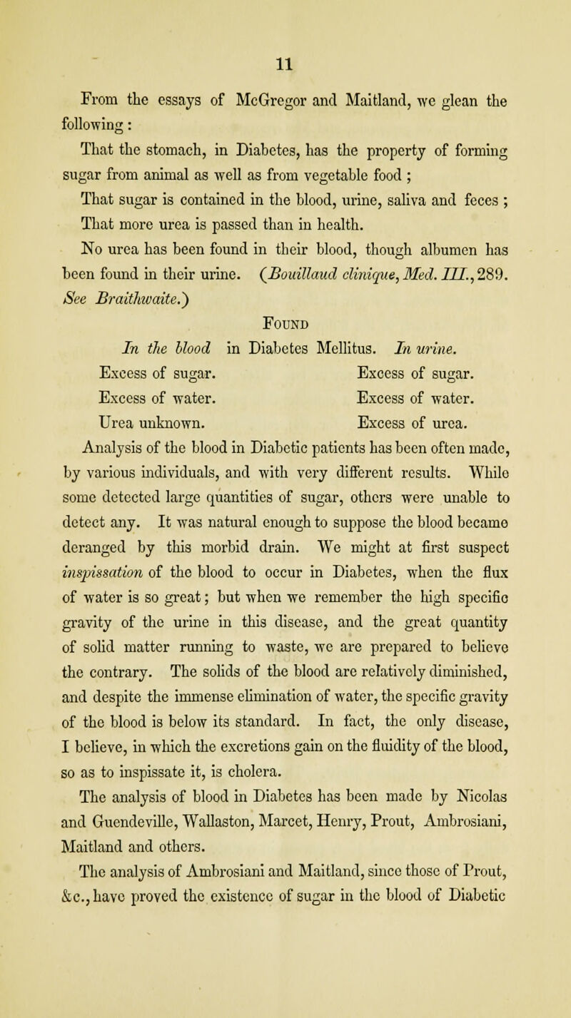 From the essays of McGregor and Maitland, we glean the following: That the stomach, in Diabetes, has the property of forming sugar from animal as well as from vegetable food ; That sugar is contained in the blood, urine, saliva and feces ; That more urea is passed than in health. No urea has been found in their blood, though albumen has been found in their urine. (Bouillaud clinique, Med. III., 289. See Braithwaite.') Found In the blood in Diabetes Mellitus. In urine. Excess of sugar. Excess of sugar. Excess of water. Excess of water. Urea unknown. Excess of urea. Analysis of the blood in Diabetic patients has been often made, by various individuals, and with very different results. While some detected large quantities of sugar, others were unable to detect any. It was natural enough to suppose the blood became deranged by this morbid drain. We might at first suspect inspissation of the blood to occur in Diabetes, when the flux of water is so great; but when we remember the high specific gravity of the urine in this disease, and the great quantity of solid matter running to waste, we are prepared to believe the contrary. The solids of the blood are relatively diminished, and despite the immense elimination of water, the specific gravity of the blood is below its standard. In fact, the only disease, I believe, in which the excretions gain on the fluidity of the blood, so as to inspissate it, is cholera. The analysis of blood in Diabetes has been made by Nicolas and Guendeville, Wallaston, Marcet, Henry, Prout, Ambrosiani, Maitland and others. The analysis of Ambrosiani and Maitland, since those of Prout, &c.,havc proved the existence of sugar in the blood of Diabetic