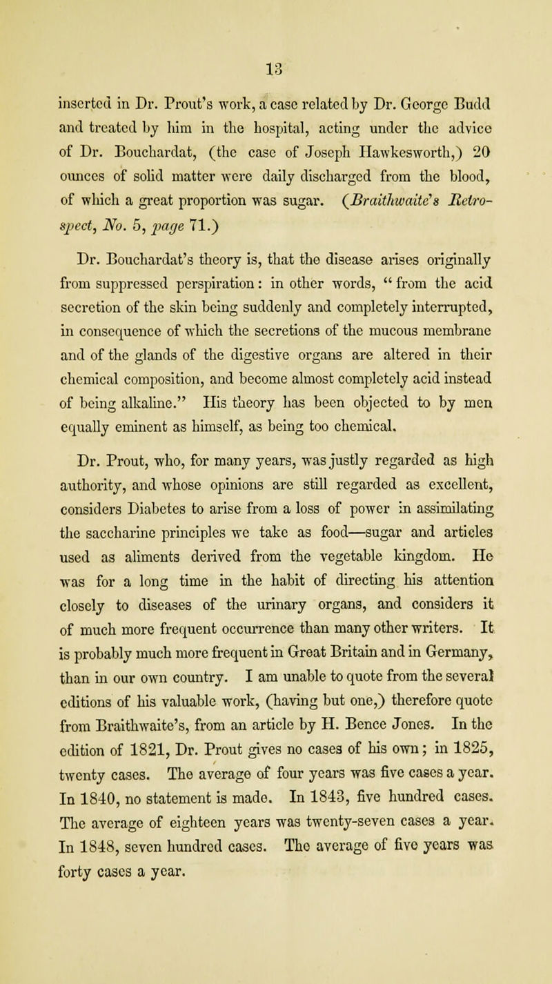 inserted in Dr. Prout's work, a case related by Dr. George Budcl and treated by him in the hospital, acting under the advice of Dr. Bouchardat, (the case of Joseph Ilawkesworth,) 20 ounces of solid matter were daily discharged from the blood, of which a great proportion was sugar. (Braithwaite's Retro- spect, No. 5, page 71.) Dr. Bouchardat's theory is, that the disease arises originally from suppressed perspiration: in other words,  from the acid secretion of the skin being suddenly and completely interrupted, in consequence of which the secretions of the mucous membrane and of the glands of the digestive organs are altered in their chemical composition, and become almost completely acid instead of being alkaline. His theory has been objected to by men equally eminent as himself, as being too chemical. Dr. Prout, who, for many years, was justly regarded as high authority, and whose opinions are still regarded as excellent, considers Diabetes to arise from a loss of power in assimilating the saccharine principles we take as food—sugar and articles used as aliments derived from the vegetable kingdom. He was for a long time in the habit of directing his attention closely to diseases of the urinary organs, and considers it of much more frequent occurrence than many other writers. It is probably much more frequent in Great Britain and in Germany, than in our own country. I am unable to quote from the several editions of his valuable work, (having but one,) therefore quote from Braithwaite's, from an article by H. Bence Jones. In the edition of 1821, Dr. Prout gives no cases of his own; in 1825, twenty cases. The average of four years was five cases a year. In 1840, no statement is made. In 1843, five hundred cases. The average of eighteen years was twenty-seven cases a year. In 1848, seven hundred cases. Tho average of five years was forty cases a year.