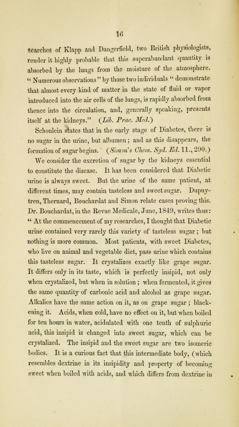 searches of Ivlapp and Dangerfield, two British physiologists, render it highly probable that this superabundant quantity is absorbed by the lungs from the moisture of the atmosphere.  Numerous observations  by those two individuals  demonstrate that almost every kind of matter in the state of fluid or vapor introduced into the air cells of the lungs, is rapidly absorbed from thence into the circulation, and, generally speaking, presents itself at the kidneys. (Lib. Prao. Med.') Schonlein states that in the early stage of Diabetes, there is no sugar in the urine, but albumen; and as this disappears, the formation of sugar begins.' (Simons Cliem. Si/cl. Ed. 11., 290.) We consider the excretion of sugar by the kidneys essential to constitute the disease. It has been considered that Diabetic urine is always sweet. But the urine of the same patient, at different times, may contain tasteless and sweet sugar. Dupuy- tren, Thernard, Bouchardat and Simon relate cases proving this. Dr. Bouchardat, in the Revue Medicale, June, 1849, writes thus:  At the commencement of my researches, I thought that Diabetic urine contained very rarely this variety of tasteless sugar; but nothing is more common. Most patients, with sweet Diabetes, who live on animal and vegetable diet, pass urine which contains this tasteless sugar. It crystalizes exactly like grape sugar. It differs only in its taste, which is perfectly insipid, not only when crystalized, but when in solution ; when fermented, it gives the same quantity of carbonic acid and alcohol as grape sugar. Alkalies have the same action on it, as on grape sugar ; black- ening it. Acids, when cold, have no effect on it, but when boiled for ten hours in water, acidulated with one tenth of sulphuric acid, this insipid is changed into sweet sugar, which can be crystalized. The insipid and the sweet sugar are two isomeric bodies. It is a curious fact that this intermediate body, (which resembles dextrine in its insipidity and property of becoming sweet when boiled with acids, and which differs from dextrine in