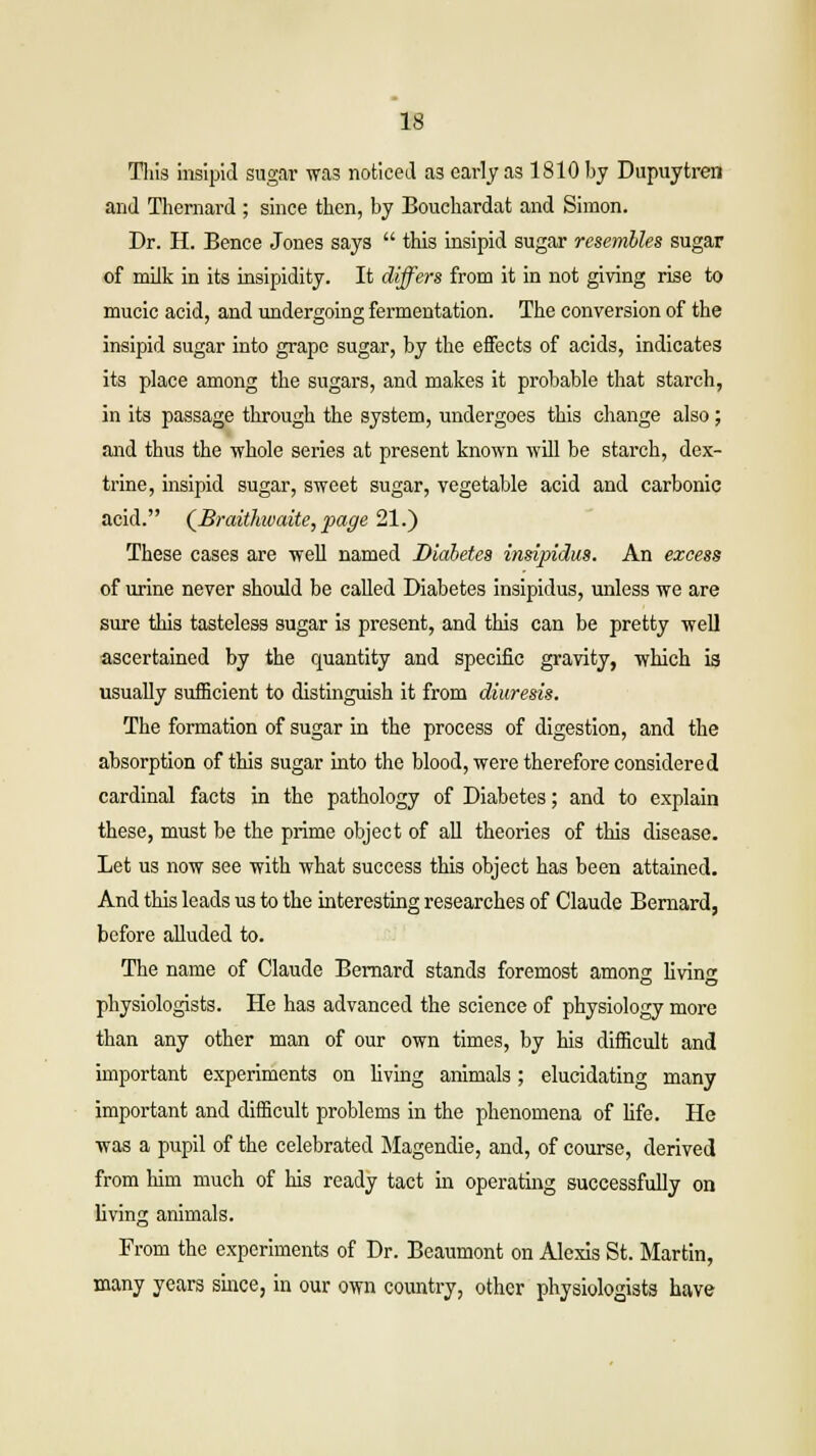 This insipid sugar was noticed as early as 1810 by Dupuytren and Thernard ; since then, by Bouchardat and Simon. Dr. H. Bence Jones says  this insipid sugar resembles sugar of milk in its insipidity. It differs from it in not giving rise to mucic acid, and undergoing fermentation. The conversion of the insipid sugar into grape sugar, by the effects of acids, indicates its place among the sugars, and makes it probable that starch, in its passage through the system, undergoes this change also; and thus the whole series at present known will be starch, dex- trine, insipid sugar, sweet sugar, vegetable acid and carbonic acid. (Braithvaite, page 21.) These cases are well named Diabetes insipidus. An excess of urine never should be called Diabetes insipidus, unless we are sure this tasteless sugar is present, and this can be pretty well ascertained by the quantity and specific gravity, which is usually sufficient to distinguish it from diuresis. The formation of sugar in the process of digestion, and the absorption of this sugar into the blood, were therefore considered cardinal facts in the pathology of Diabetes; and to explain these, must be the prime object of all theories of this disease. Let us now see with what success this object has been attained. And this leads us to the interesting researches of Claude Bernard, before alluded to. The name of Claude Bernard stands foremost among livin^ physiologists. He has advanced the science of physiology more than any other man of our own times, by his difficult and important experiments on living animals; elucidating many important and difficult problems in the phenomena of life. He was a pupil of the celebrated Magendie, and, of course, derived from him much of his ready tact in operating successfully on living animals. From the experiments of Dr. Beaumont on Alexis St. Martin, many years since, in our own country, other physiologists have