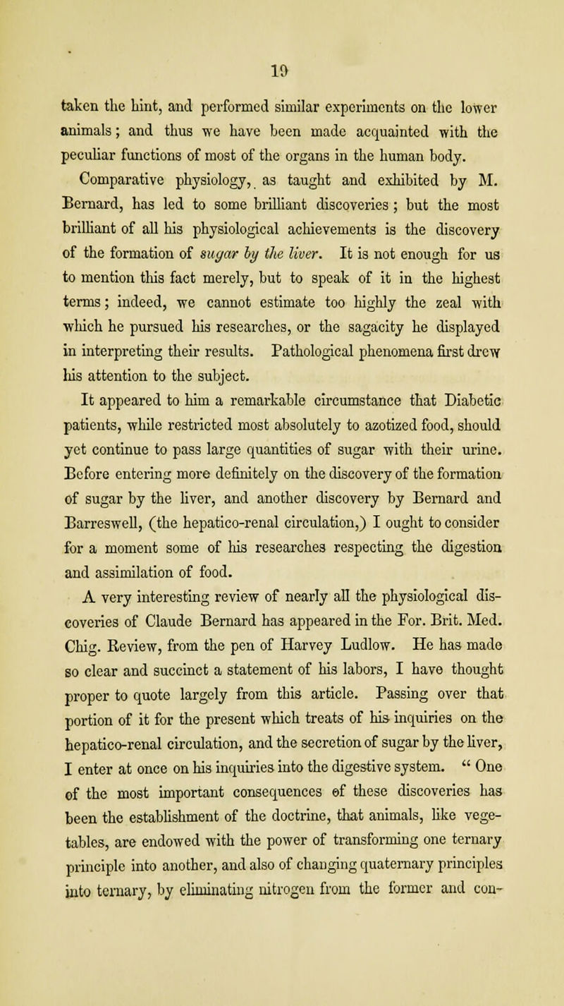 taken the hint, and performed similar experiments on the lower animals; and thus we have been made acquainted with the peculiar functions of most of the organs in the human body. Comparative physiology, as taught and exhibited by M. Bernard, has led to some brilliant discoveries; but the most brilliant of all his physiological achievements is the discovery of the formation of sugar by the liver. It is not enough for us to mention this fact merely, but to speak of it in the highest terms; indeed, we cannot estimate too highly the zeal with which he pursued his researches, or the sagacity he displayed in interpreting their results. Pathological phenomena first drew. liis attention to the subject. It appeared to him a remarkable circumstance that Diabetic patients, while restricted most absolutely to azotized food, should yet continue to pass large quantities of sugar with their urine. Before entering more definitely on the discovery of the formation of sugar by the liver, and another discovery by Bernard and Barreswell, (the hepatico-renal circulation,) I ought to consider for a moment some of his researches respecting the digestion and assimilation of food. A very interesting review of nearly all the physiological dis- coveries of Claude Bernard has appeared in the For. Brit. Med. Chig. Review, from the pen of Harvey Ludlow. He has made so clear and succinct a statement of his labors, I have thought proper to quote largely from this article. Passing over that portion of it for the present which treats of his inquiries on the hepatico-renal circulation, and the secretion of sugar by the fiver, I enter at once on his inquiries into the digestive system.  One of the most important consequences ©f these discoveries has been the establishment of the doctrine, that animals, like vege- tables, are endowed with the power of transforming one ternary principle into another, and also of changing quaternary principles into ternary, by eliminating nitrogen from the former and con-