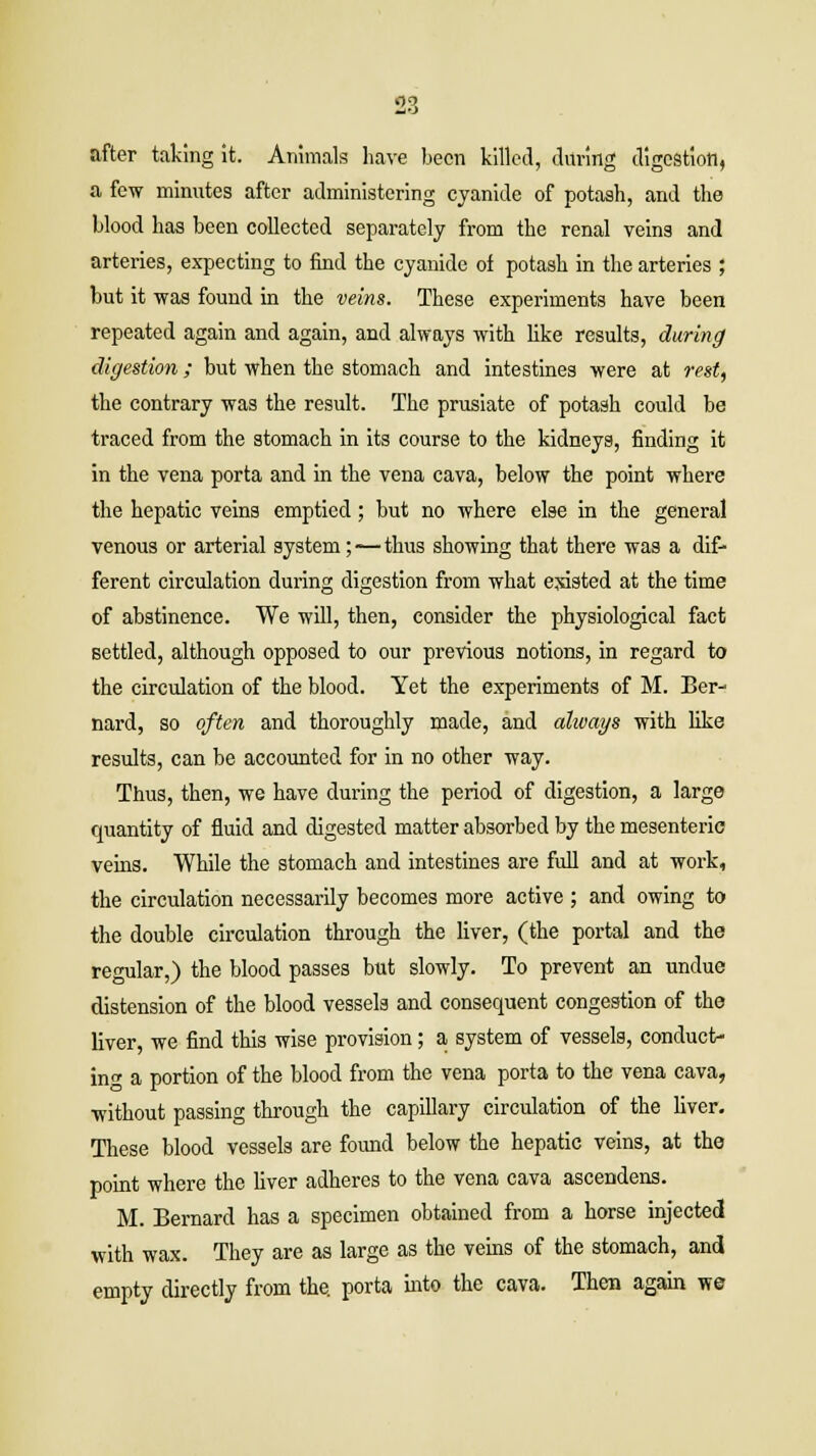 after taking it. Animals have been killed, during digestion, a few minutes after administering cyanide of potash, and the blood has been collected separately from the renal veins and arteries, expecting to find the cyanide of potash in the arteries ; but it was found in the veins. These experiments have been repeated again and again, and always with like results, during digestion; but when the stomach and intestines were at rest, the contrary was the result. The prusiate of potash could be traced from the stomach in its course to the kidneys, finding it in the vena porta and in the vena cava, below the point where the hepatic veins emptied; but no where else in the general venous or arterial system;-—thus showing that there was a dif- ferent circulation during digestion from what existed at the time of abstinence. We will, then, consider the physiological fact settled, although opposed to our previous notions, in regard to the circulation of the blood. Yet the experiments of M. Ber- nard, so often and thoroughly made, and always with like results, can be accounted for in no other way. Thus, then, we have during the period of digestion, a large quantity of fluid and digested matter absorbed by the mesenteric veins. While the stomach and intestines are full and at work, the circulation necessarily becomes more active ; and owing to the double circulation through the liver, (the portal and the regular,) the blood passes but slowly. To prevent an undue distension of the blood vessels and consequent congestion of the liver, we find this wise provision; a system of vessels, conduct- in a portion of the blood from the vena porta to the vena cava, without passing through the capillary circulation of the liver. These blood vessels are found below the hepatic veins, at the point where the liver adheres to the vena cava ascendens. M. Bernard has a specimen obtained from a horse injected with wax. They are as large as the veins of the stomach, and empty directly from the. porta into the cava. Then again we