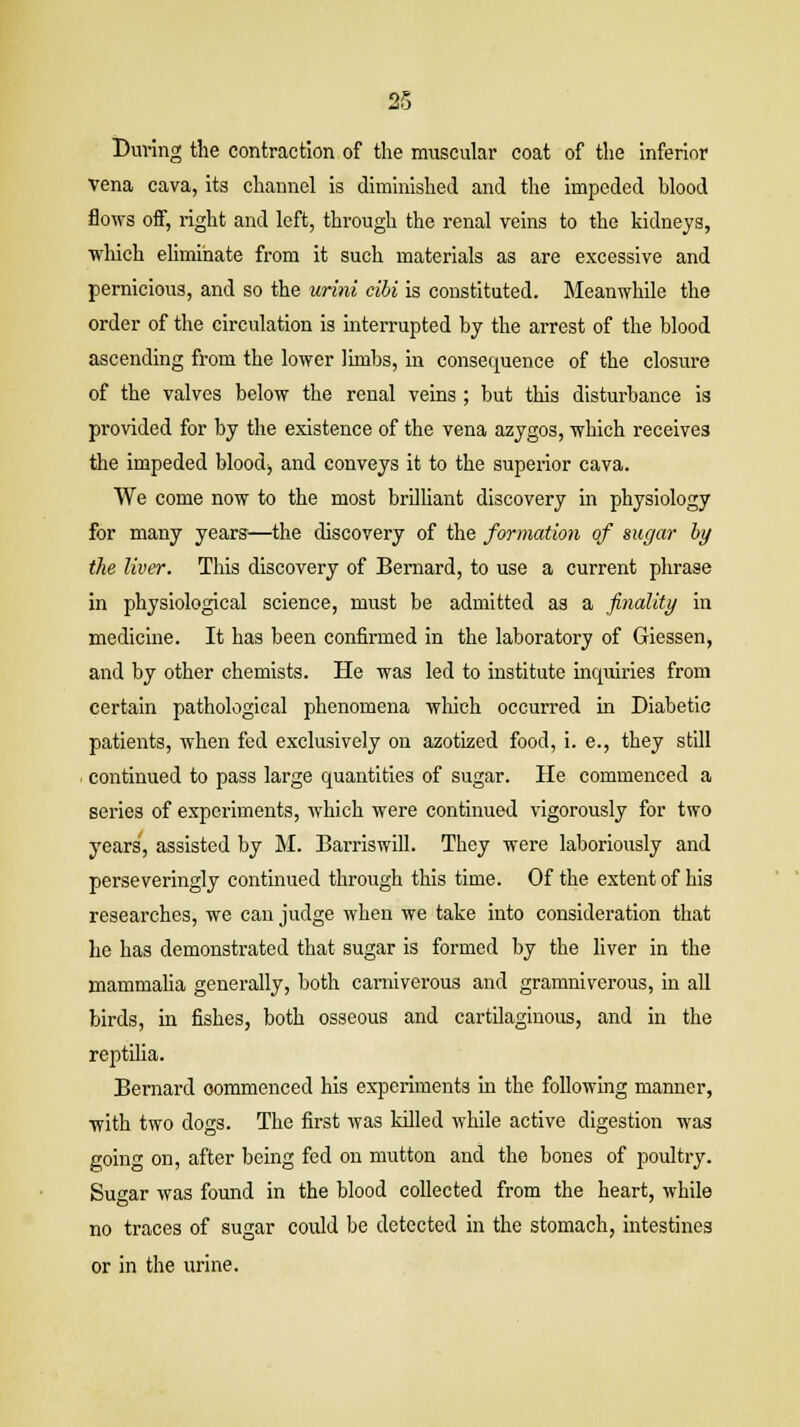 During the contraction of the muscular coat of the inferior vena cava, its channel is diminished and the impeded blood flows off, right and left, through the renal veins to the kidneys, which eliminate from it such materials as are excessive and pernicious, and so the urini cibi is constituted. Meanwhile the order of the circulation is interrupted by the arrest of the blood ascending from the lower limbs, in consequence of the closure of the valves below the renal veins; but this disturbance is provided for by the existence of the vena azygos, which receives the impeded blood, and conveys it to the superior cava. We come now to the most brilliant discovery in physiology for many years—the discovery of the formation of sugar by the liver. This discovery of Bernard, to use a current phrase in physiological science, must be admitted as a finality in medicine. It has been confirmed in the laboratory of Giessen, and by other chemists. He was led to institute inquiries from certain pathological phenomena which occurred in Diabetic patients, when fed exclusively on azotized food, i. e., they still continued to pass large quantities of sugar. He commenced a series of experiments, which were continued vigorously for two years, assisted by M. Barriswill. They were laboriously and perseveringly continued through this time. Of the extent of his researches, we can judge when we take into consideration that he has demonstrated that sugar is formed by the liver in the mammalia generally, both carniverous and gramniverous, in all birds, in fishes, both osseous and cartilaginous, and in the reptilia. Bernard oommenced his experiments in the following manner, with two dogs. The first was killed while active digestion was going on, after being fed on mutton and the bones of poultry. Sugar was found in the blood collected from the heart, while no traces of sugar could be detected in the stomach, intestines or in the urine.