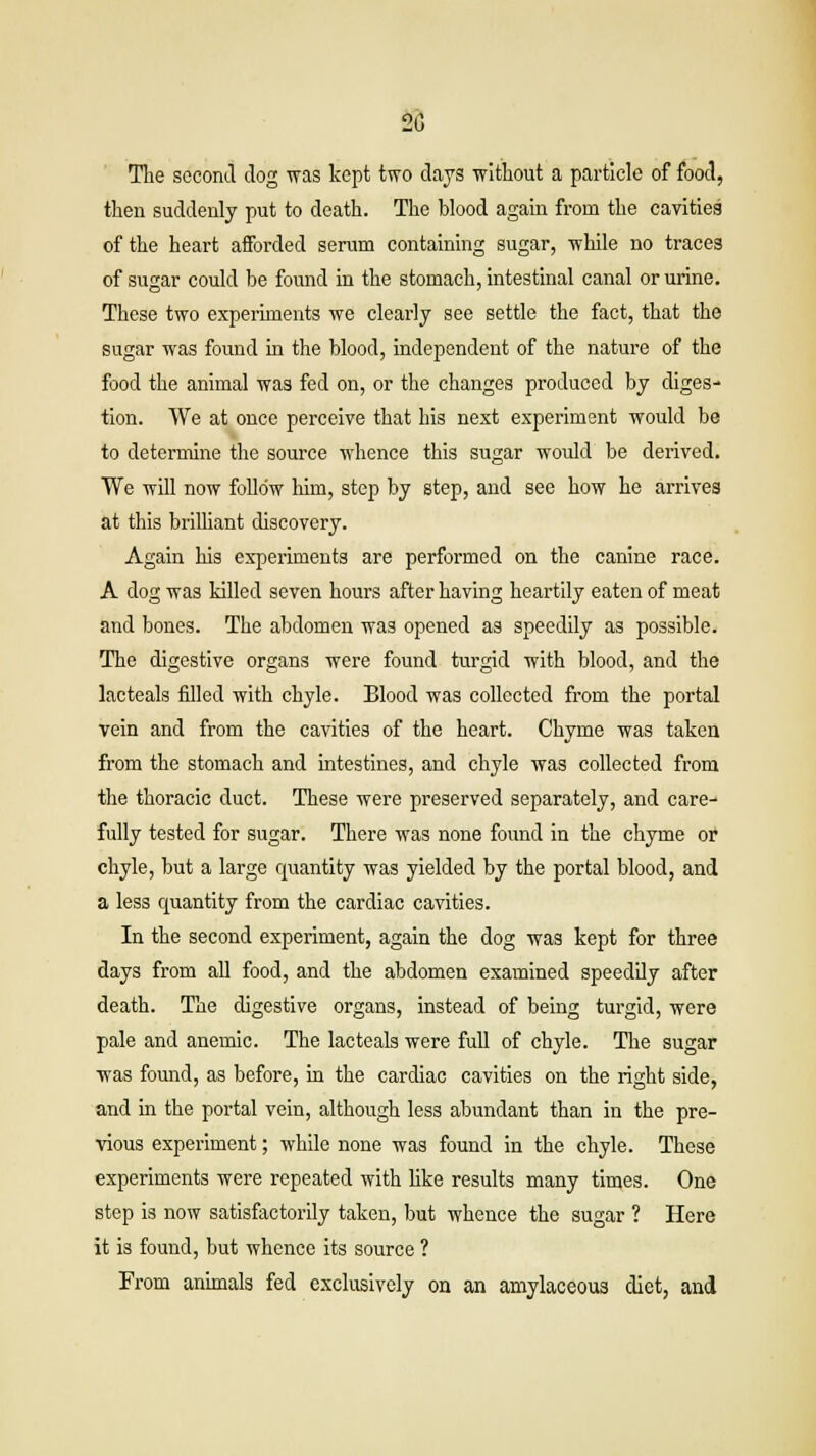 20 The second dog was kept two days without a particle of food, then suddenly put to death. The blood again from the cavities of the heart afforded serum containing sugar, while no traces of sugar could be found in the stomach, intestinal canal or urine. These two experiments we clearly see settle the fact, that the sugar was found in the blood, independent of the nature of the food the animal was fed on, or the changes produced by diges- tion. We at once perceive that his next experiment would be to determine the source whence this sugar would be derived. We will now follow him, step by step, and see how he arrives at this brilliant discovery. Again his experiments are performed on the canine race. A dog was killed seven hours after having heartily eaten of meat and bones. The abdomen was opened as speedily as possible. The digestive organs were found turgid with blood, and the lacteals filled with chyle. Blood was collected from the portal vein and from the cavities of the heart. Chyme was taken from the stomach and intestines, and chyle was collected from the thoracic duct. These were preserved separately, and care- fully tested for sugar. There was none found in the chyme or chyle, but a large quantity was yielded by the portal blood, and a less quantity from the cardiac cavities. In the second experiment, again the dog was kept for three days from all food, and the abdomen examined speedily after death. The digestive organs, instead of being turgid, were pale and anemic. The lacteals were full of chyle. The sugar was found, as before, in the cardiac cavities on the right side, and in the portal vein, although less abundant than in the pre- vious experiment; while none was found in the chyle. These experiments were repeated with like results many times. One step is now satisfactorily taken, but whence the sugar ? Here it is found, but whence its source ? From animals fed exclusively on an amylaceous diet, and