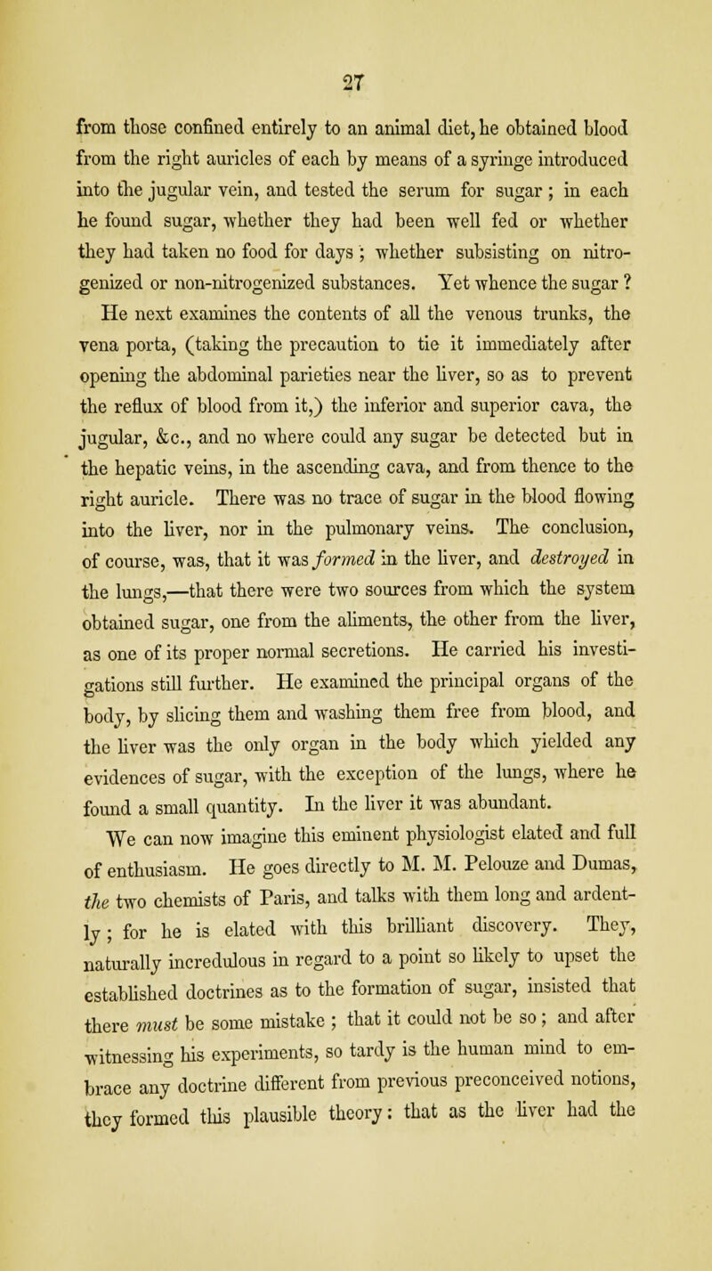 2T from those confined entirely to an animal diet, he obtained blood from the right auricles of each by means of a syringe introduced into the jugular vein, and tested the serum for sugar ; in each he found sugar, whether they had been well fed or whether they had taken no food for days ; whether subsisting on nitro- genized or non-nitrogenized substances. Yet whence the sugar ? He next examines the contents of all the venous trunks, the vena porta, (taking the precaution to tie it immediately after opening the abdominal parieties near the liver, so as to prevent the reflux of blood from it,) the inferior and superior cava, the jugular, &c, and no where could any sugar be detected but in the hepatic veins, in the ascending cava, and from thence to the right auricle. There was no trace of sugar in the blood flowing into the liver, nor in the pulmonary veins. The conclusion, of course, was, that it was formed in the liver, and destroyed in the lungs,—that there were two sources from which the system obtained sugar, one from the aliments, the other from the liver, as one of its proper normal secretions. He carried his investi- gations still further. He examined the principal organs of the body, by slicing them and washing them free from blood, and the fiver was the only organ in the body which yielded any evidences of sugar, with the exception of the lungs, where he found a small quantity. In the liver it was abundant. We can now imagine this eminent physiologist elated and full of enthusiasm. He goes directly to M. M. Pelouze and Dumas, the two chemists of Paris, and talks with them long and ardent- ly ; for he is elated with this brilliant discovery. They, naturally incredulous in regard to a point so likely to upset the established doctrines as to the formation of sugar, insisted that there must be some mistake ; that it could not be so; and after witnessing his experiments, so tardy is the human mind to em- brace any doctrine different from previous preconceived notions, they formed this plausible theory: that as the liver had the