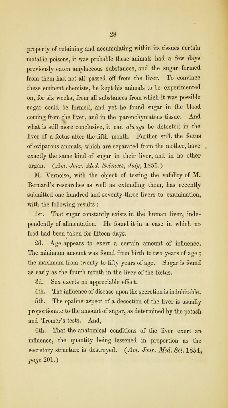 property of retaining and accumulating within its tissues certain metallic poisons, it was probable these animals had a few days previously eaten amylaceous substances, and the sugar formed from them had not all passed off from the liver. To convince these eminent chemists, he kept Ins animals to be experimented on, for six weeks, from all substances from which it was possible sugar could be formed, and yet he found sugar in the blood coming from the liver, and in the parenchymatous tissue. And what is still more conclusive, it can always be detected in the liver of a foetus after the fifth month. Further still, the foetus of oviparous animals, which are separated from the mother, have exactly the same kind of sugar in their liver, and in no other organ. (Am. Jour. Med. Sciences, July, 1851.) M. Vernoise, with the object of testing the validity of M. Bernard's researches as well as extending them, has recently submitted one hundred and seventy-three livers to examination, with the following results : 1st. That sugar constantly exists in the human liver, inde- pendently of alimentation. He found it in a case in which no food had been taken for fifteen days. 2d. Age appears to exert a certain amount of influence. The minimum amount was found from birth to two years of age ; the maximum from twenty to fifty years of age. Sugar is found as early as the fourth month in the liver of the foetus. 3d. Sex exerts no appreciable effect. 4th. The influence of disease upon the secretion is indubitable. 5th. The opaline aspect of a decoction of the liver is usually proportionate to the amount of sugar, as determined by the potash and Tromer's tests. And, 6th. That the anatomical conditions of the liver exert an influence, the quantity being lessened in proportion as the secretoi-y structure is destroyed. (Am. Jour. Med. Sci. 1854, facje 201.)