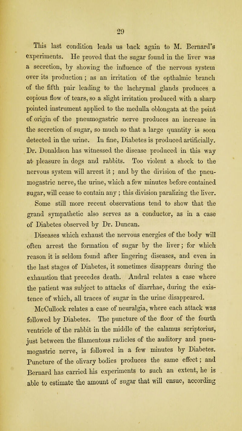 Tliis last condition leads us back again to M. Bernard's experiments. He proved that the sugar found in the liver was a secretion, by showing the influence of the nervous system over its production ; as an irritation of the opthalmic branch of the fifth pair leading to the lachrymal glands produces a copious flow of tears, so a slight irritation produced with a sharp pointed instrument applied to the medulla oblongata at the point of origin of the pneumogastric nerve produces an increase in the secretion of sugar, so much so that a large quantity is soon detected in the urine. In fine, Diabetes is produced artificially. Dr. Donaldson has witnessed the disease produced in this way at pleasure in dogs and rabbits. Too violent a shock to the nervous system will arrest it; and by the division of the pneu- mogastric nerve, the urine, which a few minutes before contained sugar, will cease to contain any; this division paralizing the fiver. Some still more recent observations tend to show that the grand sympathetic also serves as a conductor, as in a case of Diabetes observed by Dr. Duncan. Diseases which exhaust the nervous energies of the body will often arrest the formation of sugar by the liver; for which reason it is seldom found after lingering diseases, and even in the last stages of Diabetes, it sometimes disappears during the exhaustion that precedes death. Andral relates a case where the patient was subject to attacks of diarrhae, during the exis- tence of which, all traces of sugar in the urine disappeared. McCullock relates a case of neuralgia, where each attack was followed by Diabetes. The puncture of the floor of the fourth ventricle of the rabbit in the middle of the calamus scriptorius, just between the filamentous radicles of the auditory and pneu- mogastric nerve, is followed in a few minutes by Diabetes. Puncture of the olivary bodies produces the same effect; and Bernard has carried his experiments to such an extent, he is able to estimate the amount of sugar that will ensue, according