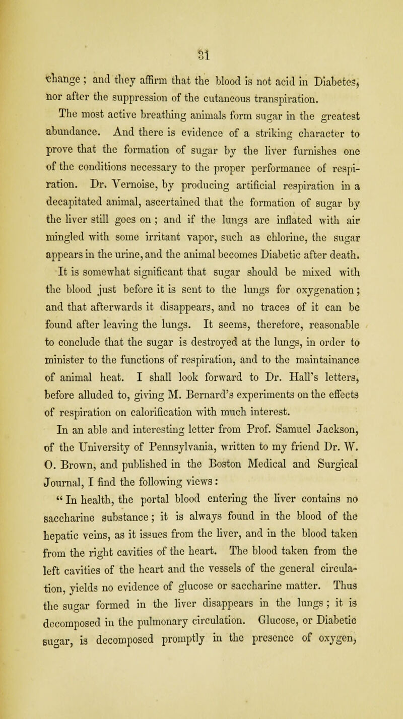 SI change ; and they affirm that the blood is not acid in Diabetes, nor after the suppression of the cutaneous transpiration. The most active breathing animals form sugar in the greatest abundance. And there is evidence of a striking character to prove that the formation of sugar by the liver furnishes one of the conditions necessary to the proper performance of respi- ration. Dr. Vernoise, by producing artificial respiration in a decapitated animal, ascertained that the formation of sugar by the liver still goes on; and if the lungs are inflated with air mingled with some irritant vapor, such as chlorine, the sugar appears in the urine, and the animal becomes Diabetic after death. It is somewhat significant that sugar should be mixed with the blood just before it is sent to the lungs for oxygenation; and that afterwards it disappears, and no traces of it can be found after leaving the lungs. It seems, therefore, reasonable to conclude that the sugar is destroyed at the lungs, in order to minister to the functions of respiration, and to the maintainance of animal heat. I shall look forward to Dr. Hall's letters, before alluded to, giving M. Bernard's experiments on the effects of respiration on calorification with much interest. In an able and interesting letter from Prof. Samuel Jackson, of the University of Pennsylvania, written to my friend Dr. W. 0. Brown, and published in the Boston Medical and Surgical Journal, I find the following views:  In health, the portal blood entering the fiver contains no saccharine substance; it is always found in the blood of the hepatic veins, as it issues from the liver, and in the blood taken from the right cavities of the heart. The blood taken from the left cavities of the heart and the vessels of the general circula- tion, yields no evidence of glucose or saccharine matter. Thus the sucar formed in the liver disappears in the lungs; it is decomposed in the pulmonary circulation. Glucose, or Diabetic sugar, is decomposed promptly in the presence of oxygen,