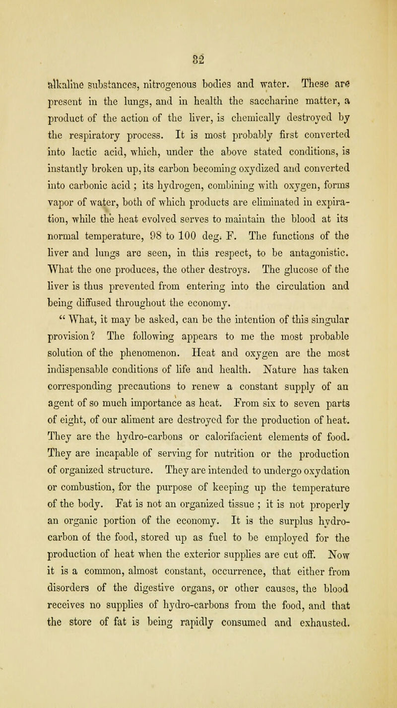 82 alkaline substances, nitrogenous bodies and water. These arG present in the lungs, and in health the saccharine matter, a product of the action of the liver, is chemically destroyed by the respiratory process. It is most probably first converted into lactic acid, which, under the above stated conditions, is instantly broken up, its carbon becoming oxydized and converted into carbonic acid ; its hydrogen, combining with oxygen, forms vapor of water, both of which products are eliminated in expira- tion, while the heat evolved serves to maintain the blood at its normal temperature, 98 to 100 deg* F. The functions of the liver and lungs are seen, in this respect, to be antagonistic. What the one produces, the other destroys. The glucose of the liver is thus prevented from entering into the circulation and being diffused throughout the economy. What, it may be asked, can be the intention of this singular provision? The following appears to me the most probable solution of the phenomenon. Heat and oxygen are the most indispensable conditions of life and health. Nature has taken corresponding precautions to renew a constant supply of an agent of so much importance as heat. From six to seven parts of eight, of our aliment are destroyed for the production of heat. They are the hydro-carbons or calorifacient elements of food. They are incapable of serving for nutrition or the production of organized structure. They are intended to undergo oxydation or combustion, for the purpose of keeping up the temperature of the body. Fat is not an organized tissue ; it is not properly an organic portion of the economy. It is the surplus hydro- carbon of the food, stored up as fuel to be employed for the production of heat when the exterior supplies are cut off. Now it is a common, almost constant, occurrence, that either from disorders of the digestive organs, or other causes, the blood receives no supplies of hydro-carbons from the food, and that the store of fat is being rapidly consumed and exhausted.