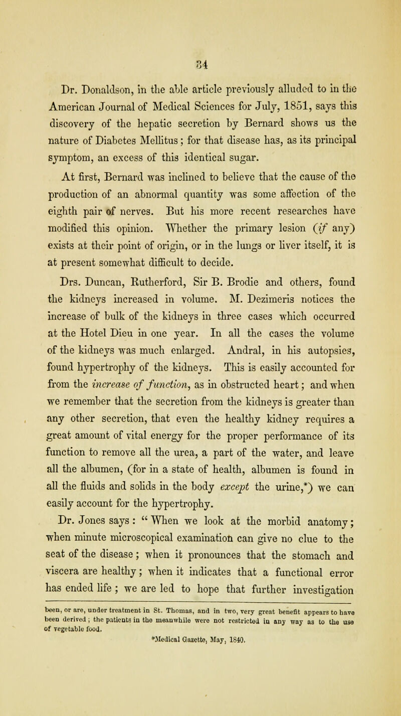 Dr. Donaldson, in the able article previously alluded to in the American Journal of Medical Sciences for July, 1851, says this discovery of the hepatic secretion by Bernard shows us the nature of Diabetes Mellitus ; for that disease has, as its principal symptom, an excess of this identical sugar. At first, Bernard was inclined to believe that the cause of tho production of an abnormal quantity was some affection of the eighth pair of nerves. But his more recent researches have modified this opinion. Whether the primary lesion (if any) exists at their point of origin, or in the lungs or liver itself, it is at present somewhat difficult to decide. Drs. Duncan, Rutherford, Sir B. Brodie and others, found the kidneys increased in volume. M. Dezimeris notices the increase of bulk of the kidneys in three cases which occurred at the Hotel Dieu in one year. In all the cases the volume of the kidneys was much enlarged. Andral, in his autopsies, found hypertrophy of the kidneys. This is easily accounted for from the increase of function, as in obstructed heart; and when we remember that the secretion from the kidneys is greater than any other secretion, that even the healthy kidney requires a great amount of vital energy for the proper performance of its function to remove all the urea, a part of the water, and leave all the albumen, (for in a state of health, albumen is found in all the fluids and solids in the body except the urine,*) we can easily account for the hypertrophy. Dr. Jones says :  When we look at the morbid anatomy; when minute microscopical examination can give no clue to the seat of the disease; when it pronounces that the stomach and viscera are healthy; when it indicates that a functional error has ended life ; we are led to hope that further investigation been, or are, undor treatment in St. Thomas, and in two, very great benefit appears to have been derived; the patients in tho meanwhile were not restricted, in any way as to the use of vegetable food. ♦Medical Gazette, May, 1840.