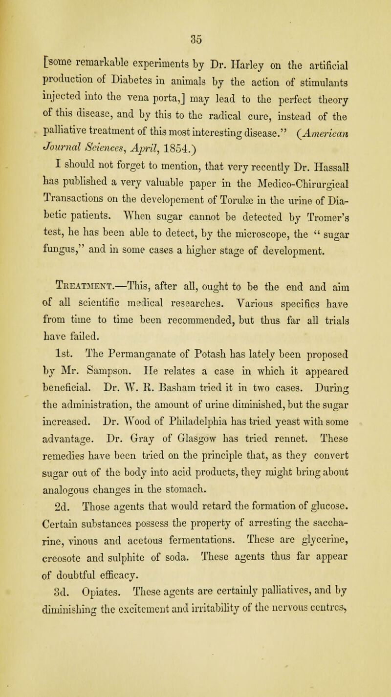 [some remarkable experiments by Dr. Harley on the artificial production of Diabetes in animals by the action of stimulants injected into the vena porta,] may lead to the perfect theory of this disease, and by this to the radical cure, instead of the palliative treatment of this most interesting disease. (American Journal Sciences, April, 1854.) I should not forget to mention, that very recently Dr. Hassall has published a very valuable paper in the Medico-Chirurgical Transactions on the developement of Torulse in the urine of Dia- betic patients. When sugar cannot be detected by Tromer's test, he has been able to detect, by the microscope, the  sugar fungus, and in some cases a higher stage of development. Treatment.—This, after all, ought to be the end and aim of all scientific medical researches. Various specifics have from time to time been recommended, but thus far all trials have failed. 1st. The Permanganate of Potash has lately been proposed by Mr. Sampson. He relates a case in which it appeared beneficial. Dr. W. R. Basham tried it in two cases. During the administration, the amount of urine diminished, but the sugar increased. Dr. Wood of Philadelphia has tried yeast with some advantage. Dr. Gray of Glasgow has tried rennet. These remedies have been tried on the principle that, as they convert sugar out of the body into acid products, they might bring about analogous changes in the stomach. 2d. Those agents that would retard the formation of glucose. Certain substances possess the property of arresting the saccha- rine, vinous and acetous fermentations. These are glycerine, creosote and sulphite of soda. These agents thus far appear of doubtful efficacy. 3d. Opiates. These agents are certainly palliatives, and by diminishing the excitement and irritability of the nervous centres,