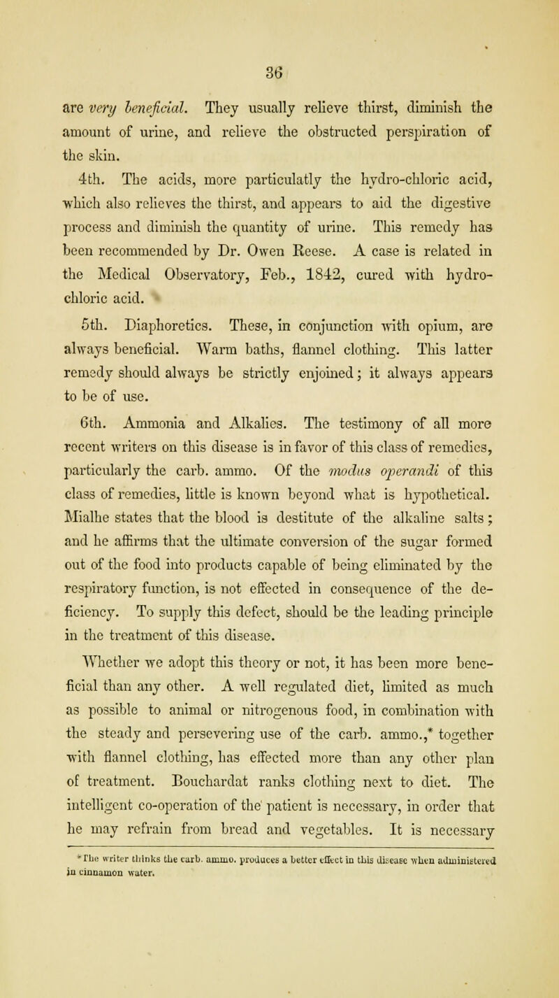 are very beneficial. They usually relieve thirst, diminish the amount of urine, and relieve the obstructed perspiration of the skin. 4th. The acids, more particulatly the hydro-chloric acid, which also relieves the thirst, and appears to aid the digestive process and diminish the quantity of urine. This remedy haa been recommended by Dr. Owen Reese. A case is related in the Medical Observatory, Feb., 1842, cured with hydro- chloric acid. 5th. Diaphoretics. These, in conjunction with opium, are always beneficial. Warm baths, flannel clothing. This latter remedy should always be strictly enjoined; it always appears to be of use. 6th. Ammonia and Alkalies. The testimony of all more recent writers on this disease is in favor of this class of remedies, particularly the carb. ammo. Of the modus operandi of this class of remedies, little is known beyond what is hypothetical. Mialhe states that the blood is destitute of the alkaline salts; and he affirms that the ultimate conversion of the sugar formed out of the food into products capable of being eliminated by the respiratory function, is not effected in consequence of the de- ficiency. To supply this defect, should be the leading principle in the treatment of this disease. Whether we adopt this theory or not, it has been more bene- ficial than any other. A well regulated diet, limited as much as possible to animal or nitrogenous food, in combination with the steady and persevering use of the carb. ammo.,* together with flannel clothing, has effected more than any other plan of treatment. Bouchardat ranks clothing next to diet. The intelligent co-operation of the patient is necessary, in order that he may refrain from bread and vegetables. It is necessary •The writer thinks the carb. annuo. produces a better effect in this disease when administered in cinnamon water.