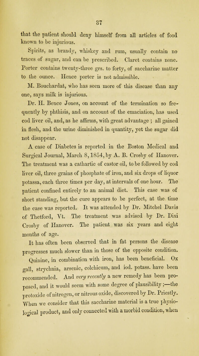 that the patient should deny himself from all articles of food known to be injurious. Spirits, as brandy, whiskey and rum, usually contain no traces of sugar, and can be prescribed. Claret contains none. Porter contains twenty-three grs. to forty, of saccharine matter to the ounce. Hence porter is not admissible. M. Bouchardat, who has seen more of this disease than any one, says milk is injurious. Dr. H. Bence Jones, on account of the termination so fre- quently by phthisis, and on account of the emaciation, has used cod liver oil, and, as he affirms, with great advantage ; all gained in flesh, and the urine diminished in quantity, yet the sugar did not disappear. A case of Diabetes is reported in the Boston Medical and Surgical Journal, March 8,1854, by A. B. Crosby of Hanover. The treatment was a cathartic of castor oil, to be followed by cod liver oil, three grains of phosphate of iron, and six drops of liquor potassa, each three times per day, at intervals of one hour. The patient confined entirely to an animal diet. This case was of short standing, but the cure appears to be perfect, at the time the case was reported. It was attended by Dr. Mitchel Davis of Thetford, Vt. The treatment was advised by Dr. Dixi Crosby of Hanover. The patient was six years and eight months of age. It has often been observed that in fat persons the disease progresses much slower than in those of the opposite condition. Quinine, in combination with iron, has been beneficial. Ox gall, strychnia, arsenic, colchicum, and iod. potass, have been recommended. And very recently a new remedy has been pro- posed, and it would seem with some degree of plausibility ;—the protoxide of nitrogen, or nitrous oxide, discovered by Dr. Priestly. When we consider that this saccharine material is a true physio- logical product, and only connected with a morbid condition, when