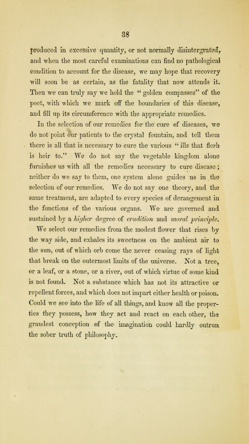 produced in excessive quantity, or not normally disintergrated, and when the most careful examinations can find no pathological condition to account for the disease, we may hope that recovery will soon be as certain, as the fatality that now attends it. Then we can truly say we hold the  golden compasses of the poet, with which we mark off the boundaries of this disease, and fill up its circumference with the appropriate remedies. In the selection of our remedies for' the cure of diseases, we do not point our patients to the crystal fountain, and tell them there is all that is necessary to cure the various  ills that flesh is heir to. We do not say the vegetable kingdom alone furnishes us with all the remedies necessary to cure disease; neither do we say to them, one system alone guides us in the selection of our remedies. We do not say one theory, and the same treatment, are adapted to every species of derangement in the functions of the various organs. We are governed and sustained by a higher degree of erudition and moral principle. We select our remedies from the modest flower that rises by the way side, and exhales its sweetness on the ambient air to the sun, out of which orb come the never ceasing rays of light that break on the outermost limits of the universe. Not a tree, or a leaf, or a stone, or a river, out of which virtue of some kind is not found. Not a substance which has not its attractive or repellent forces, and which does not impart either health or poison. Could we see into the life of all things, and know all the proper- ties they possess, how they act and react on each other, the grandest conception of the- imagination could hardly outrun, the sober truth of philosophy.