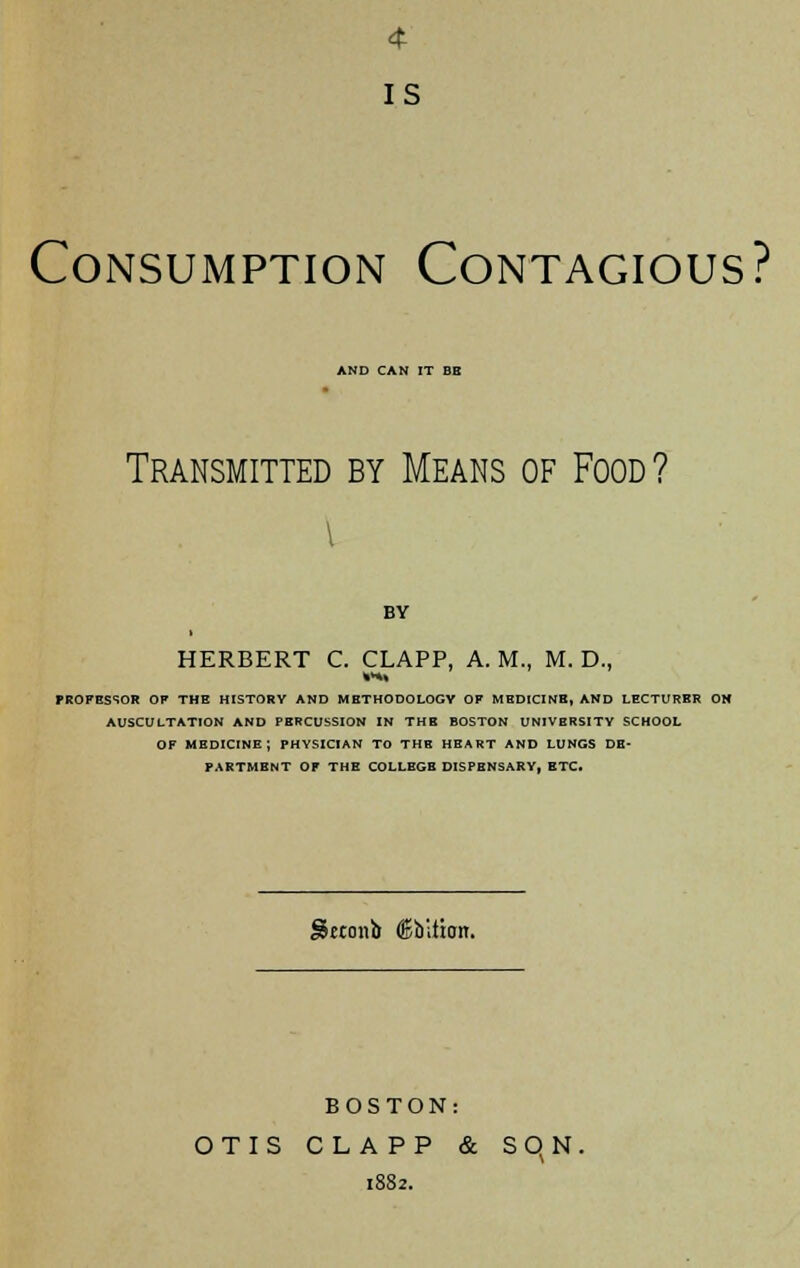 4 IS Consumption Contagious? AND CAN IT BE Transmitted by Means of Food? i BY HERBERT C. CLAPP, A. M., M. D., PROFESSOR OP THE HISTORY AND METHODOLOGY OF MEDICINE, AND LECTURER ON AUSCULTATION AND PERCUSSION IN THE BOSTON UNIVERSITY SCHOOL OF MEDICINE; PHYSICIAN TO THE HEART AND LUNGS DE- PARTMENT OP THE COLLEGE DISPENSARY, ETC. Seconb (Sbliioir. BOSTON: OTIS CLAPP & S q N. 1882.