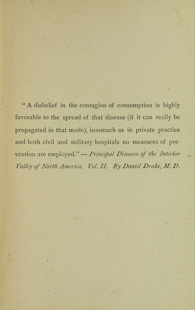  A disbelief in the contagion of consumption is highly favorable to the spread of that disease (if it can really be propagated in that mode), inasmuch as in private practice and both civil and military hospitals no measures of pre- vention are employed. — Principal Diseases of the Interior Valley of North America. Vol. II. By Daniel Drake, M. D.